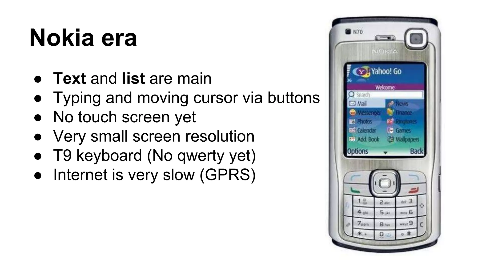 Nokia era
● Text and list are main
● Typing and moving cursor via buttons
● No touch screen yet
● Very small screen resolution
● T9 keyboard (No qwerty yet)
● Internet is very slow (GPRS)
 