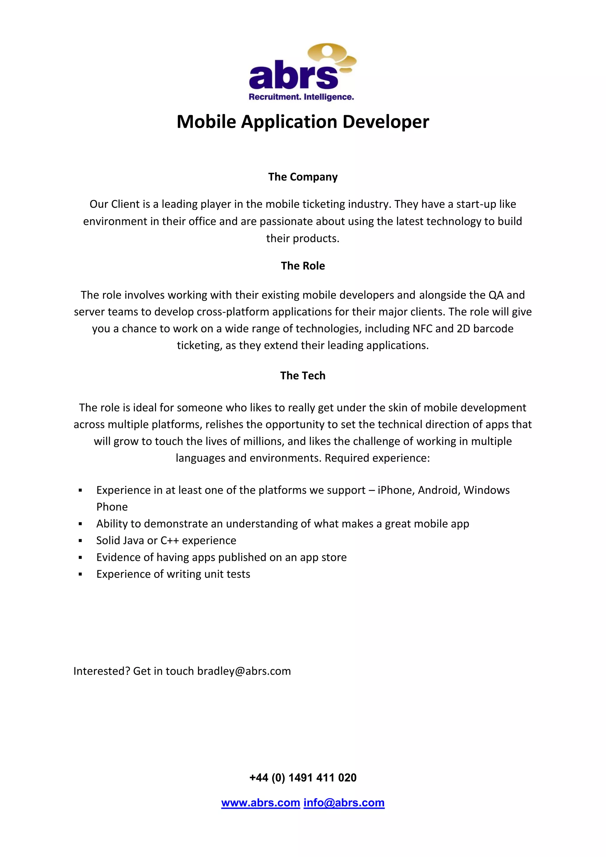 Mobile Application Developer
The Company
Our Client is a leading player in the mobile ticketing industry. They have a start-up like
environment in their office and are passionate about using the latest technology to build
their products.
The Role
The role involves working with their existing mobile developers and alongside the QA and
server teams to develop cross-platform applications for their major clients. The role will give
you a chance to work on a wide range of technologies, including NFC and 2D barcode
ticketing, as they extend their leading applications.
The Tech
The role is ideal for someone who likes to really get under the skin of mobile development
across multiple platforms, relishes the opportunity to set the technical direction of apps that
will grow to touch the lives of millions, and likes the challenge of working in multiple
languages and environments. Required experience:
Experience in at least one of the platforms we support – iPhone, Android, Windows
Phone
Ability to demonstrate an understanding of what makes a great mobile app
Solid Java or C++ experience
Evidence of having apps published on an app store
Experience of writing unit tests
Interested? Get in touch bradley@abrs.com
+44 (0) 1491 411 020
www.abrs.com info@abrs.com