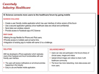 Casestudy
Industry: Healthcare

IC Science connects more users to the healthcare forum by going mobile

BUSINESS CHALLENGE

•   Create a user friendly mobile application which has user interface of online version of the forum
•   Use a secured application gateway since healthcare data are critical and confidential.
•   Send data over wireless network
•   Provide access to Facebook app of IC Science
ROOT CAUSE
Making the app flexible for iPhone and iPad users.
Provide access to multiple users at same time.
Integration of existing app to mobile with same UI is a challenge.


SOLUTION                                                            DELIVERED IMPACT
                                                                     Users can view and participate in the forums library of
AMI has developed a iPhone application which replicates
most of the Facebook and forum functionalities with user              clinical cases, images and videos
friendly user interface.                                             Upload clinical images and videos to share it with
                                                                      healthcare community
 The users will receive notifications on all clinical activities    The forum has more networking, more data access and
  happening in the industry                                           more users.
 Easy to use and flexible mobile application.
 