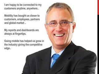I am happy to be connected to my
customers anytime, anywhere..

Mobility has bought us closer to
customers, employees, partners
and global market ..

My reports and dashboards are
always at fingertips.

Going mobile has helped us grow in
the industry giving the competitive
edge..
 