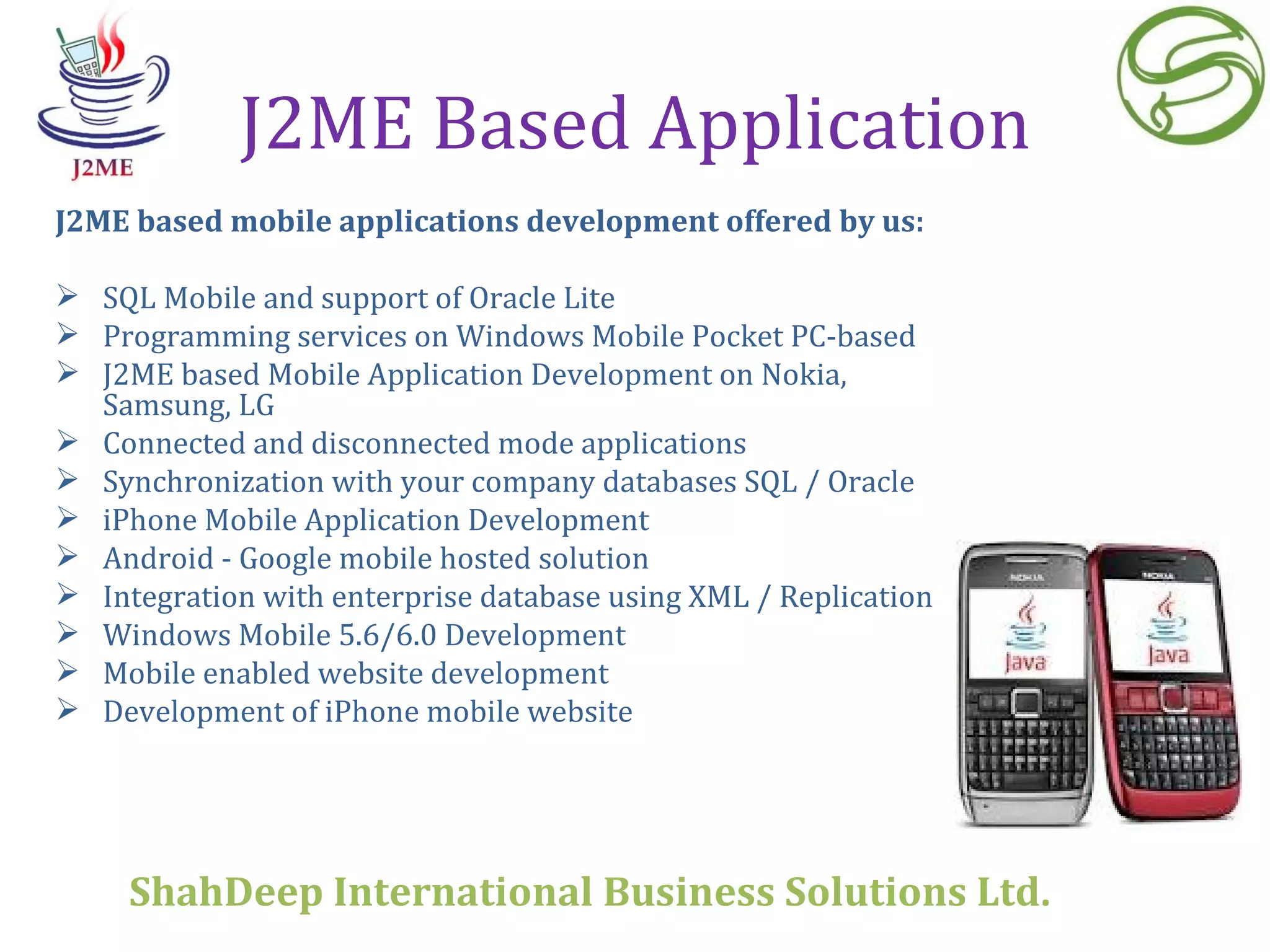 J2ME Based Application J2ME based mobile applications development offered by us: SQL Mobile and support of Oracle Lite Programming services on Windows Mobile Pocket PC-based  J2ME based Mobile Application Development on Nokia, Samsung, LG Connected and disconnected mode applications  Synchronization with your company databases SQL / Oracle  iPhone Mobile Application Development Android - Google mobile hosted solution Integration with enterprise database using XML / Replication  Windows Mobile 5.6/6.0 Development  Mobile enabled website development  Development of iPhone mobile website  ShahDeep International Business Solutions Ltd . 