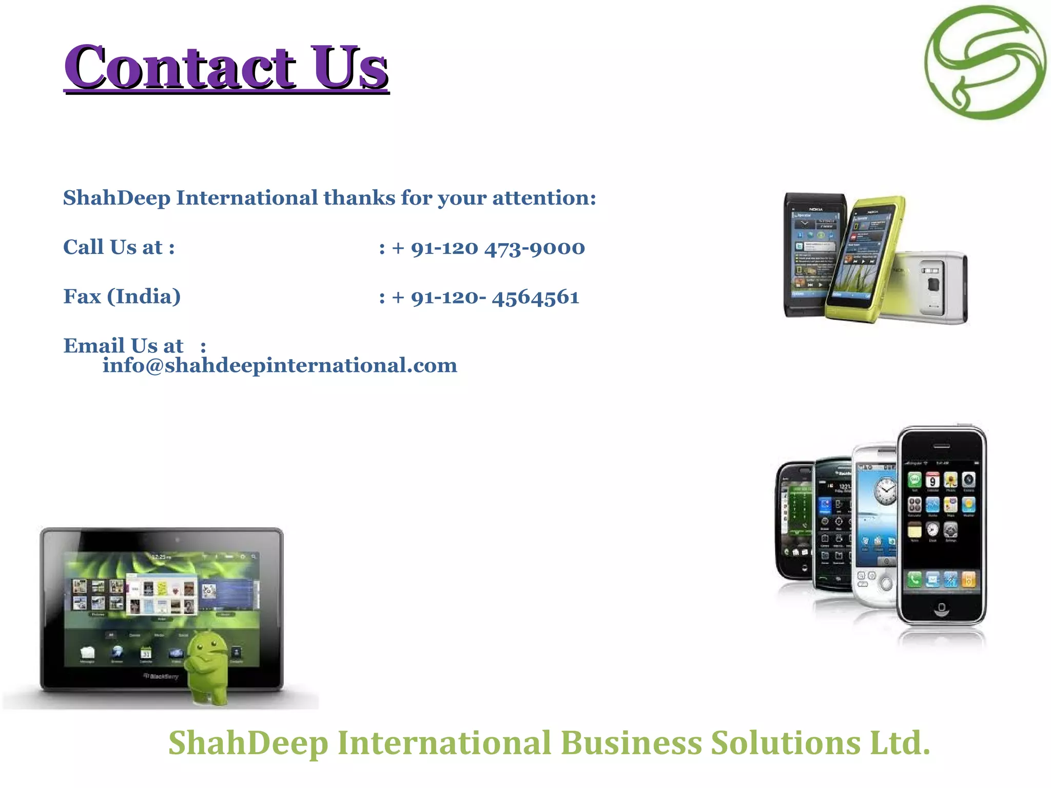 Contact Us ShahDeep International thanks for your attention: Call Us at :    : + 91-120 473-9000 Fax (India)  : + 91-120- 4564561 Email Us at  :  [email_address]       ShahDeep International Business Solutions Ltd . 