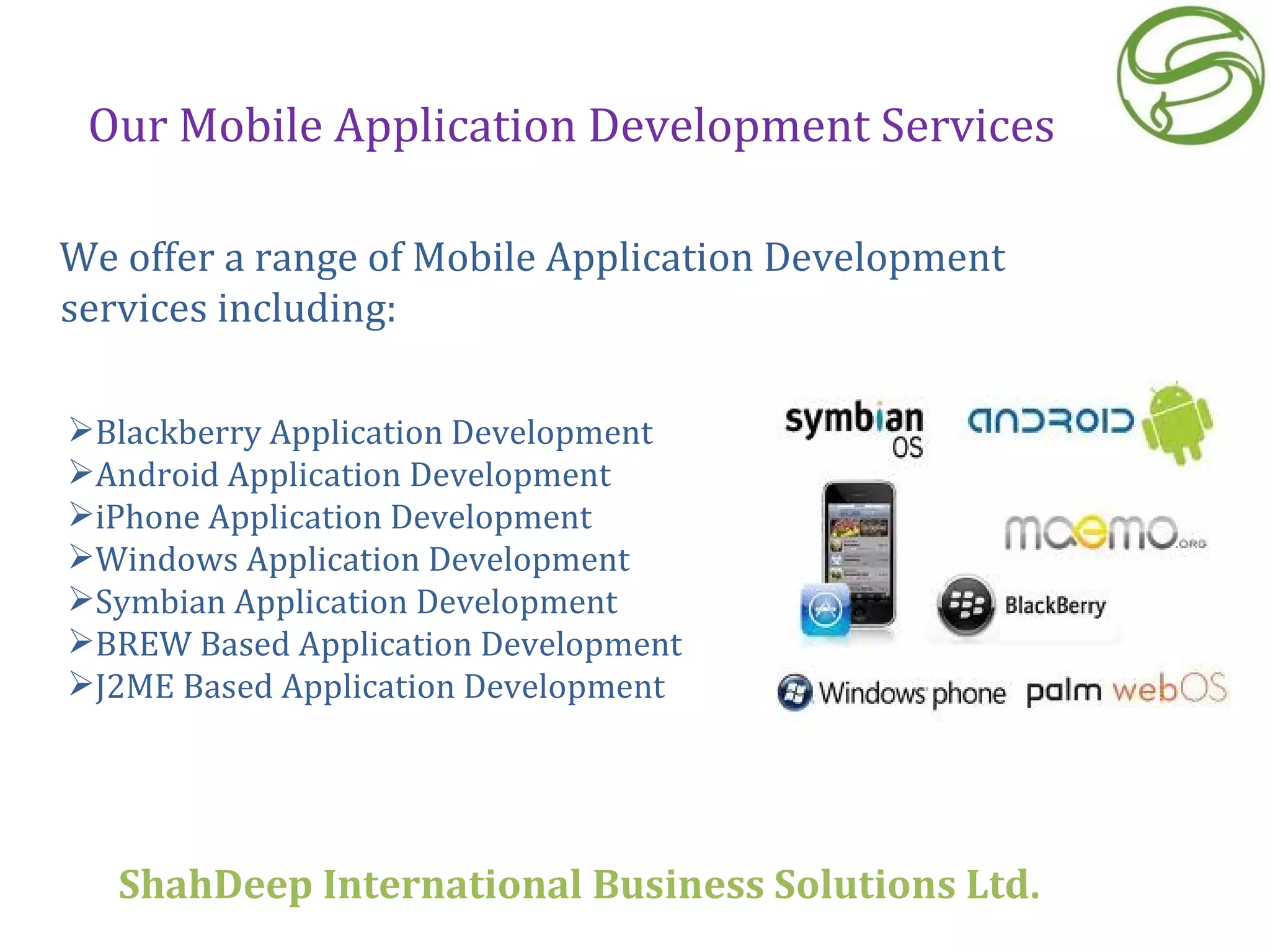 Our Mobile Application Development Services We offer a range of Mobile Application Development services including:  Blackberry Application Development Android Application Development iPhone Application Development Windows Application Development Symbian Application Development BREW Based Application Development J2ME Based Application Development ShahDeep International Business Solutions Ltd . 