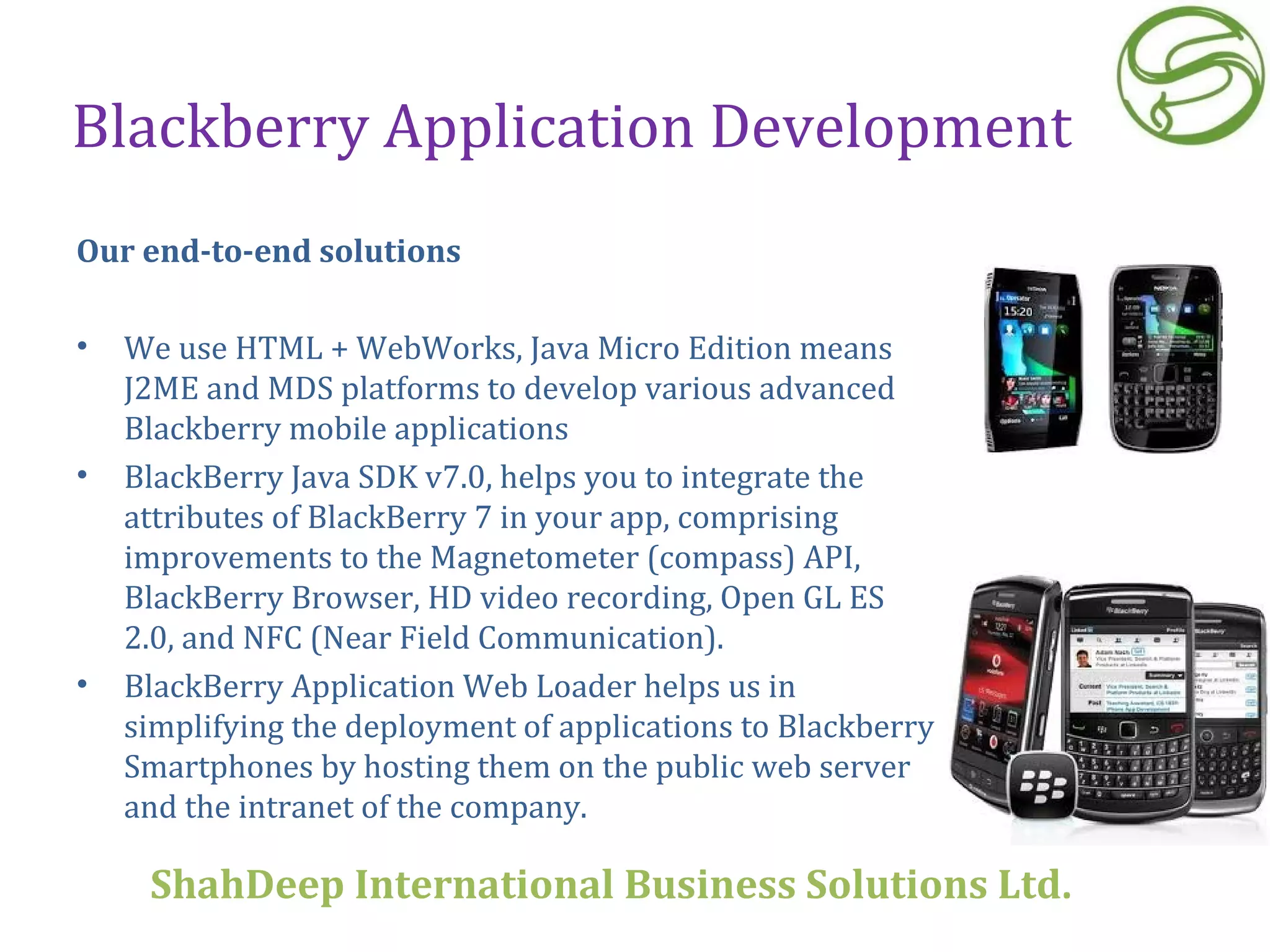 Blackberry Application Development Our end-to-end solutions We use HTML + WebWorks, Java Micro Edition means J2ME and MDS platforms to develop various advanced Blackberry mobile applications BlackBerry Java SDK v7.0, helps you to integrate the attributes of BlackBerry 7 in your app, comprising improvements to the Magnetometer (compass) API, BlackBerry Browser, HD video recording, Open GL ES 2.0, and NFC (Near Field Communication). BlackBerry Application Web Loader helps us in simplifying the deployment of applications to Blackberry Smartphones by hosting them on the public web server and the intranet of the company.   ShahDeep International Business Solutions Ltd . 