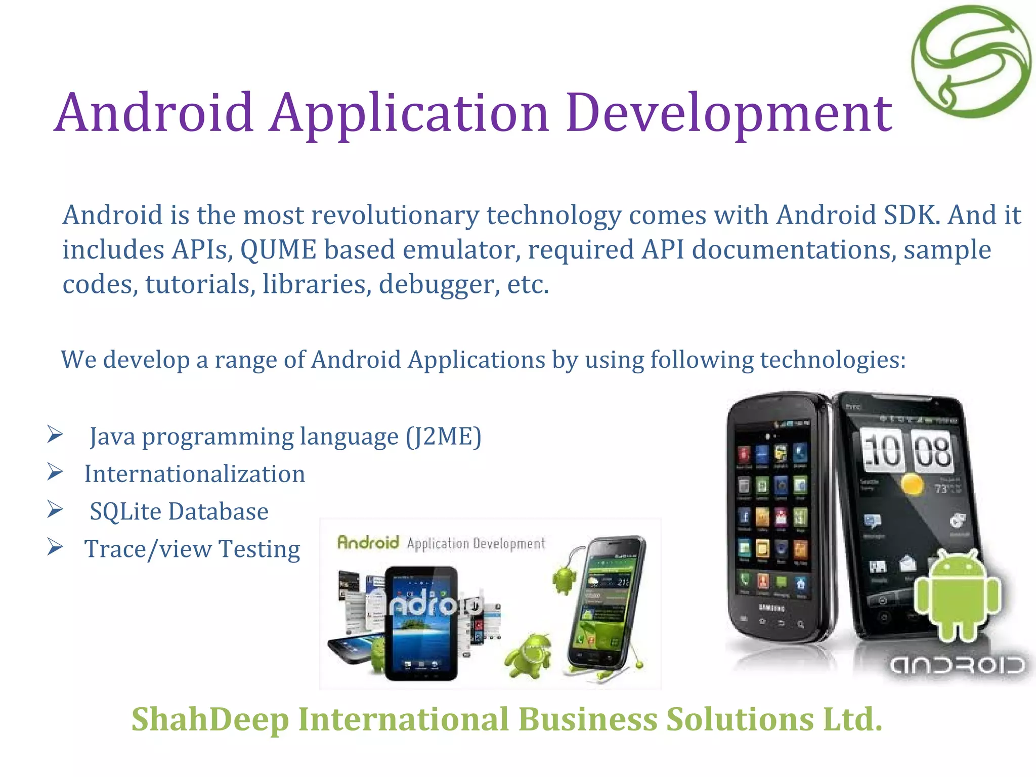 Android Application Development We develop a range of Android Applications by using following technologies: Java programming language (J2ME) Internationalization SQLite Database  Trace/view Testing Android is the most revolutionary technology comes with Android SDK. And it includes APIs, QUME based emulator, required API documentations, sample codes, tutorials, libraries, debugger, etc.  ShahDeep International Business Solutions Ltd . 