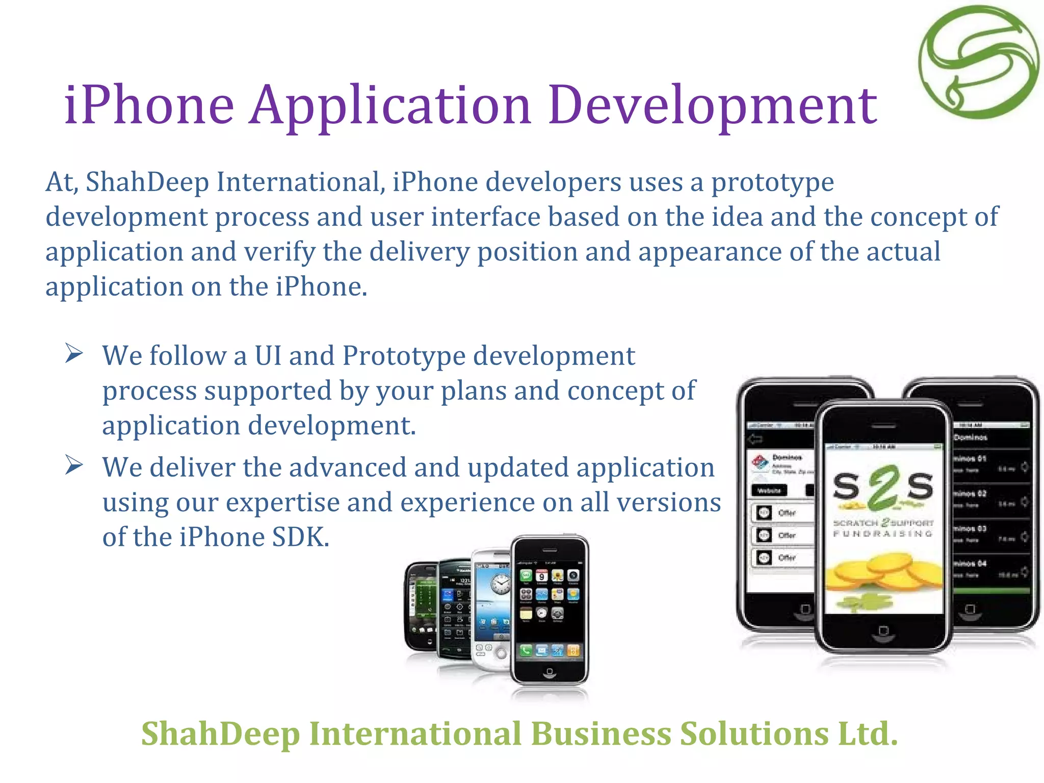 iPhone Application Development We follow a UI and Prototype development process supported by your plans and concept of application development.  We deliver the advanced and updated application using our expertise and experience on all versions of the iPhone SDK. At, ShahDeep International, iPhone developers uses a prototype development process and user interface based on the idea and the concept of application and verify the delivery position and appearance of the actual application on the iPhone. ShahDeep International Business Solutions Ltd . 