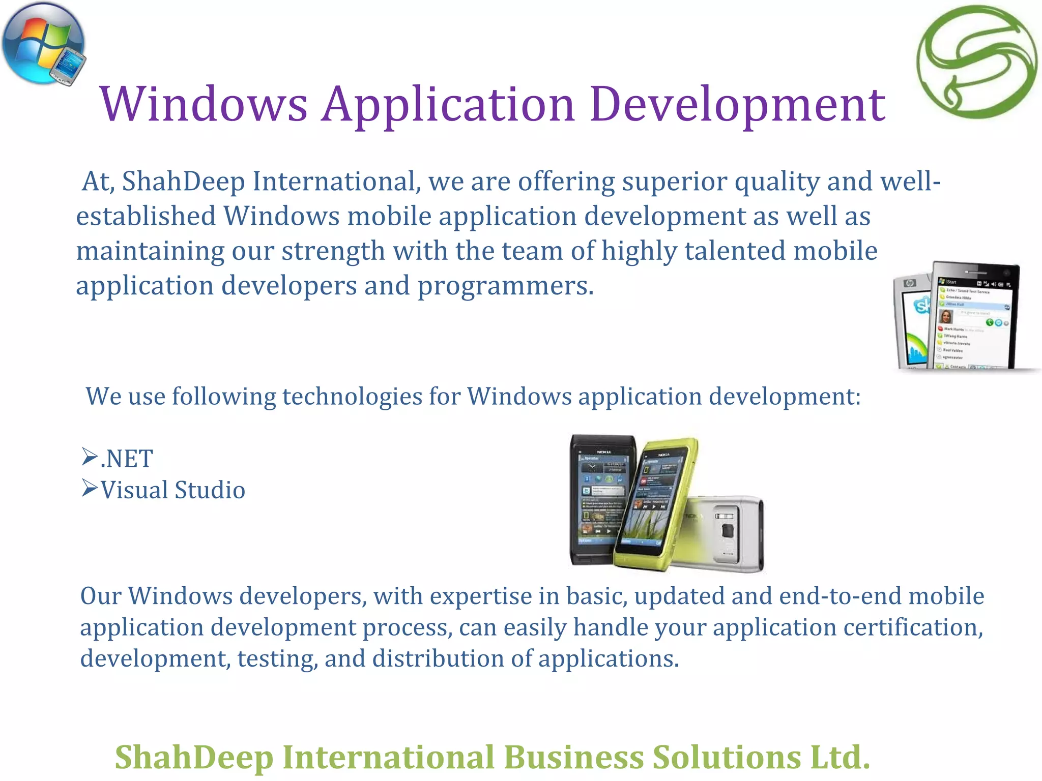 Windows Application Development At, ShahDeep International, we are offering superior quality and well-established Windows mobile application development as well as maintaining our strength with the team of highly talented mobile application developers and programmers. Our Windows developers, with expertise in basic, updated and end-to-end mobile application development process, can easily handle your application certification, development, testing, and distribution of applications.   We use following technologies for Windows application development: .NET  Visual Studio ShahDeep International Business Solutions Ltd . 