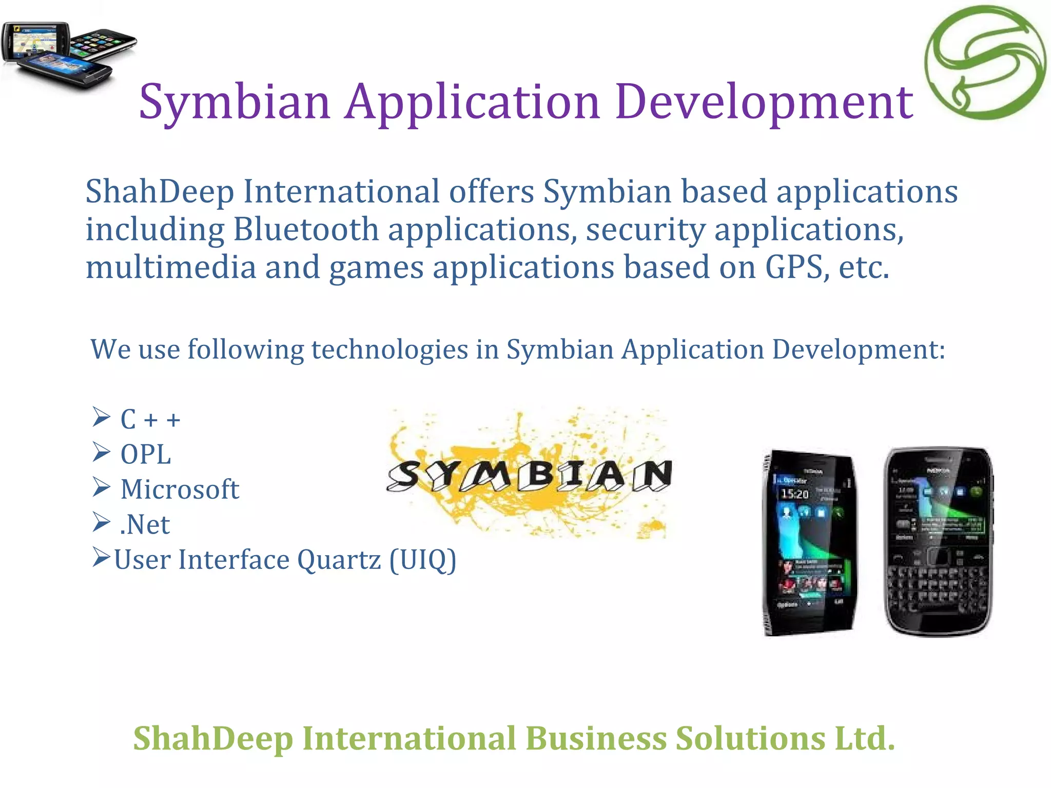 Symbian Application Development ShahDeep International offers Symbian based applications including Bluetooth applications, security applications, multimedia and games applications based on GPS, etc.  We use following technologies in Symbian Application Development: C + + OPL Microsoft  .Net User Interface Quartz (UIQ) ShahDeep International Business Solutions Ltd . 