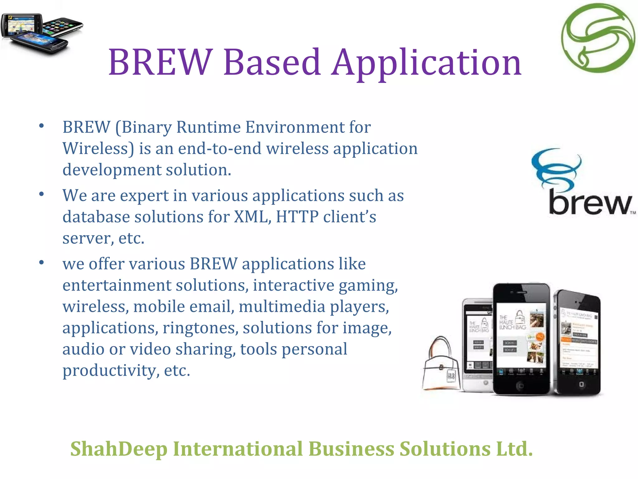 BREW Based Application  BREW (Binary Runtime Environment for Wireless) is an end-to-end wireless application development solution. We are expert in various applications such as database solutions for XML, HTTP client’s server, etc. we offer various BREW applications like entertainment solutions, interactive gaming, wireless, mobile email, multimedia players, applications, ringtones, solutions for image, audio or video sharing, tools personal productivity, etc . ShahDeep International Business Solutions Ltd . 