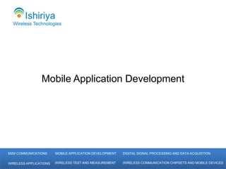 Mobile Application Development




M2M COMMUNICATIONS      MOBILE APPLICATION DEVELOPMENT   DIGITAL SIGNAL PROCESSING AND DATA ACQUISTION


WIRELESS APPLICATIONS   WIRELESS TEST AND MEASUREMENT    WIRELESS COMMUNICATION CHIPSETS AND MOBILE DEVICES
 