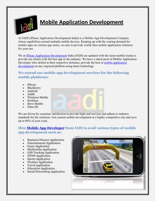 Mobile Application Development

At IADI (iPhone Application Development India) is a Mobile App Development Company
whose capabilities extend multiple mobile devices. Keeping up with the soaring demand for
mobile apps on various app stores, we aim to provide world class mobile application solutions
for your use.

We at iPhone Application Development India (IADI) are updated with the latest mobile trends to
provide our clients with the best app in the industry. We have a talent pool of Mobile Application
Developer who skilled in their respective domains, provide the best in mobile application
development on any required platform using latest technology.

We extend our mobile app development services for the following
mobile platforms:

       iPhone
       Blackberry
       Android
       J2ME
       Windows Mobile
       Symbian
       Brew Mobile
       Palm OS

We are driven by customer satisfaction to provide high-end services and adhere to industry
standards for the solutions. Get custom mobile development at a highly competitive rate and save
up to 60% of your costs.

Hire Mobile App Developer from IADI to avail various types of mobile
app development such as:

       Business/Finance Application
       Entertainment Application
       Game Application
       Multimedia Application
       GPS Tracking Application
       NEWS Application
       Sports Application
       Weather Application
       Travel Application
       Education Application
       Social Networking Application
 