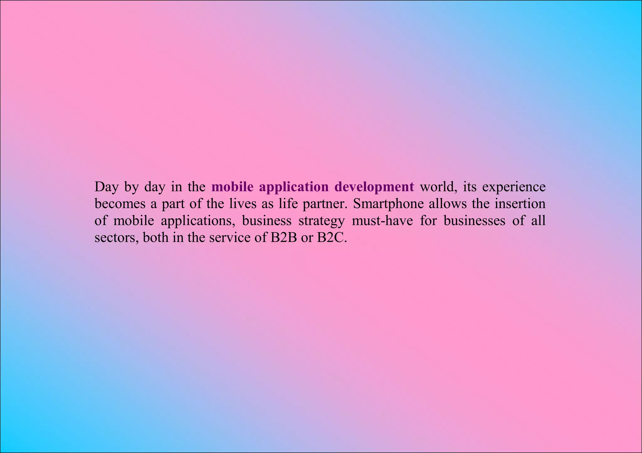 Day by day in the mobile application development world, its experience
becomes a part of the lives as life partner. Smartphone allows the insertion
of mobile applications, business strategy must-have for businesses of all
sectors, both in the service of B2B or B2C.
 
