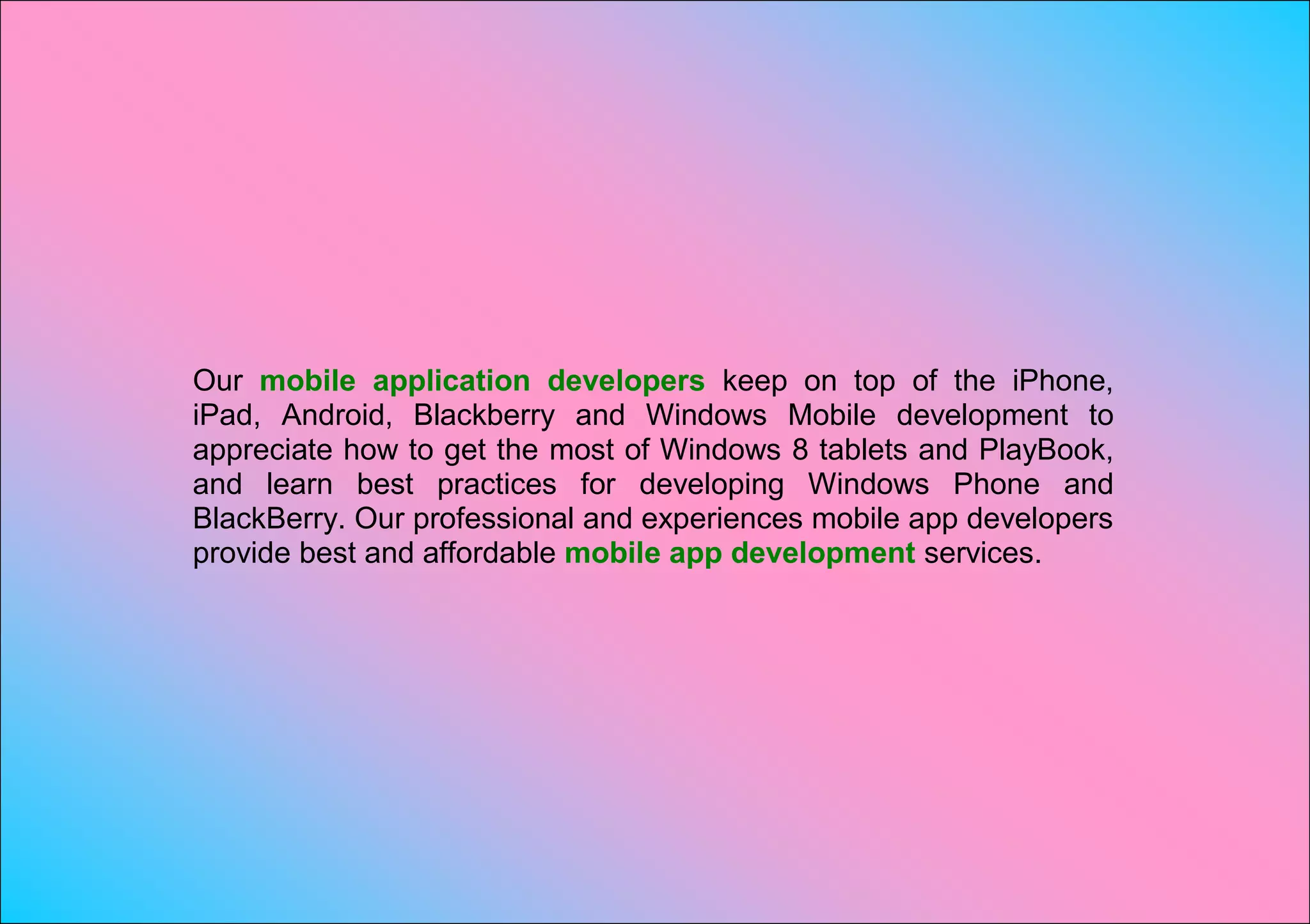 Our mobile application developers keep on top of the iPhone,
iPad, Android, Blackberry and Windows Mobile development to
appreciate how to get the most of Windows 8 tablets and PlayBook,
and learn best practices for developing Windows Phone and
BlackBerry. Our professional and experiences mobile app developers
provide best and affordable mobile app development services.
 