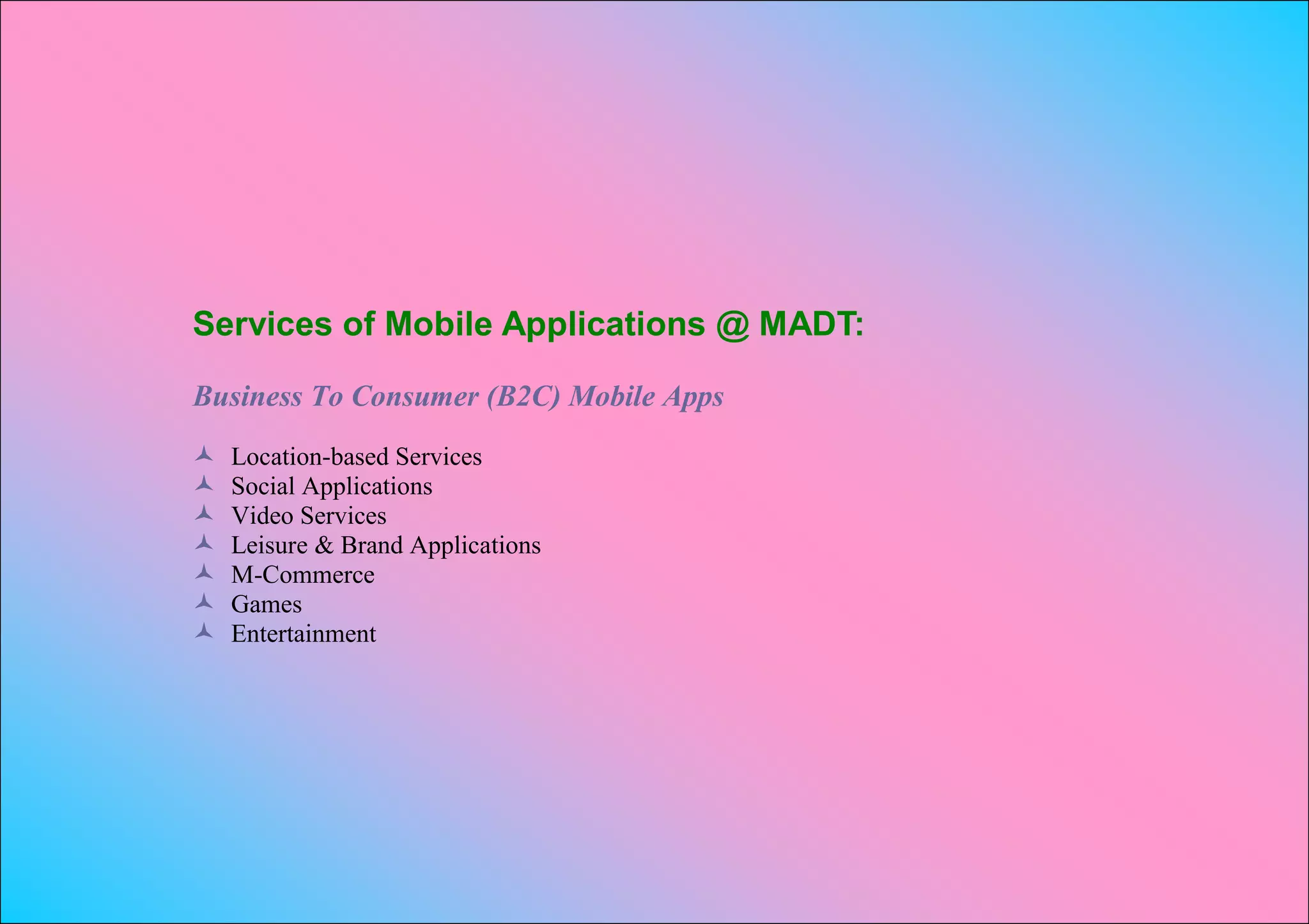 Services of Mobile Applications @ MADT:

Business To Consumer (B2C) Mobile Apps
   Location-based Services
   Social Applications
   Video Services
   Leisure & Brand Applications
   M-Commerce
   Games
   Entertainment
 