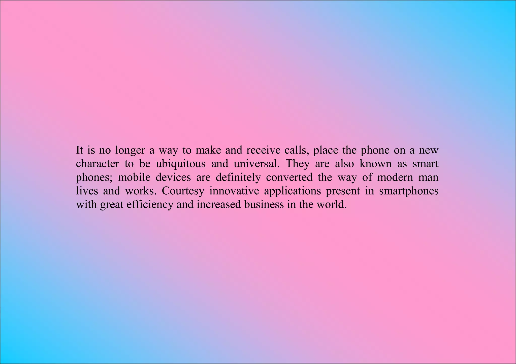 It is no longer a way to make and receive calls, place the phone on a new
character to be ubiquitous and universal. They are also known as smart
phones; mobile devices are definitely converted the way of modern man
lives and works. Courtesy innovative applications present in smartphones
with great efficiency and increased business in the world.
 