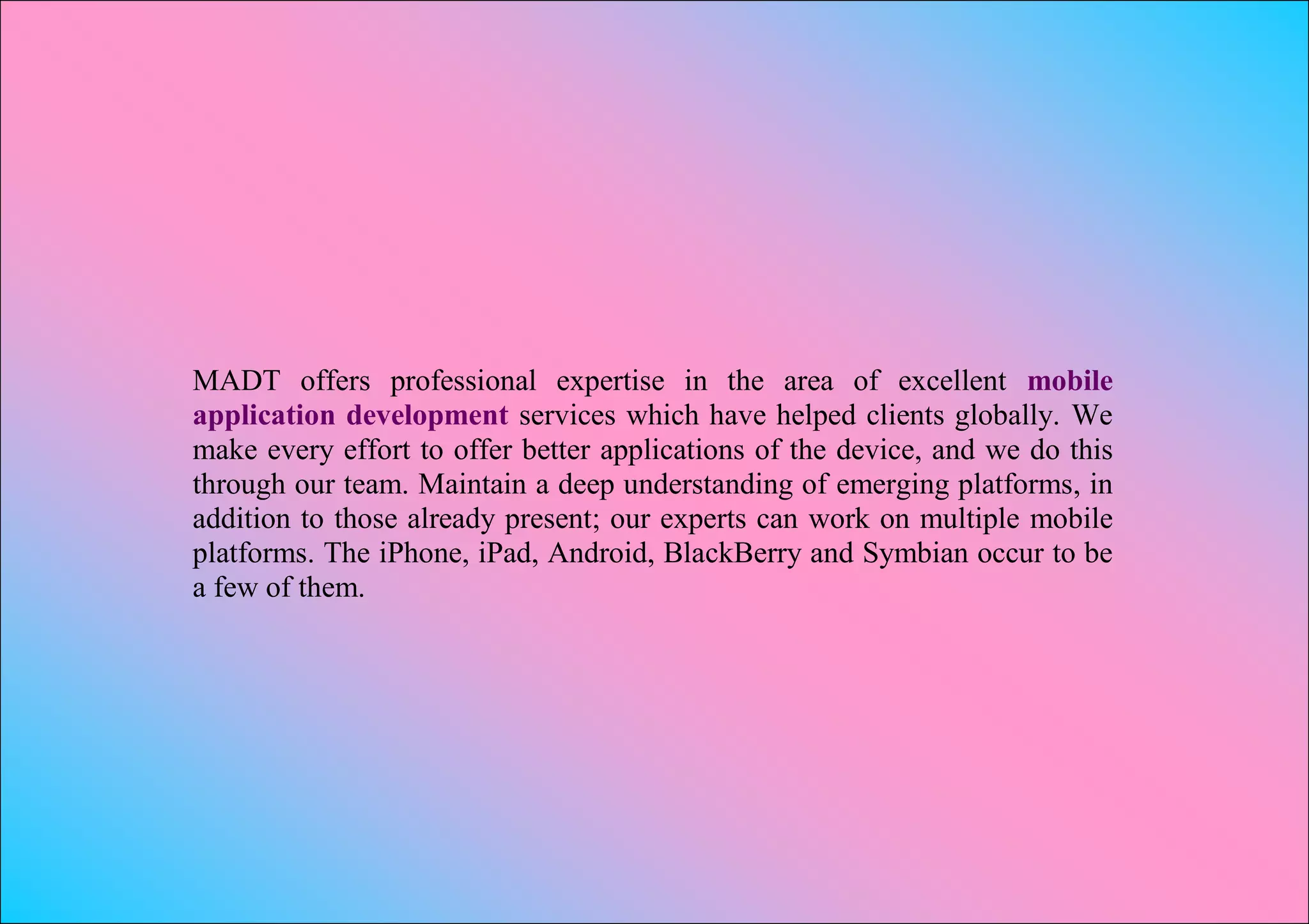MADT offers professional expertise in the area of excellent mobile
application development services which have helped clients globally. We
make every effort to offer better applications of the device, and we do this
through our team. Maintain a deep understanding of emerging platforms, in
addition to those already present; our experts can work on multiple mobile
platforms. The iPhone, iPad, Android, BlackBerry and Symbian occur to be
a few of them.
 