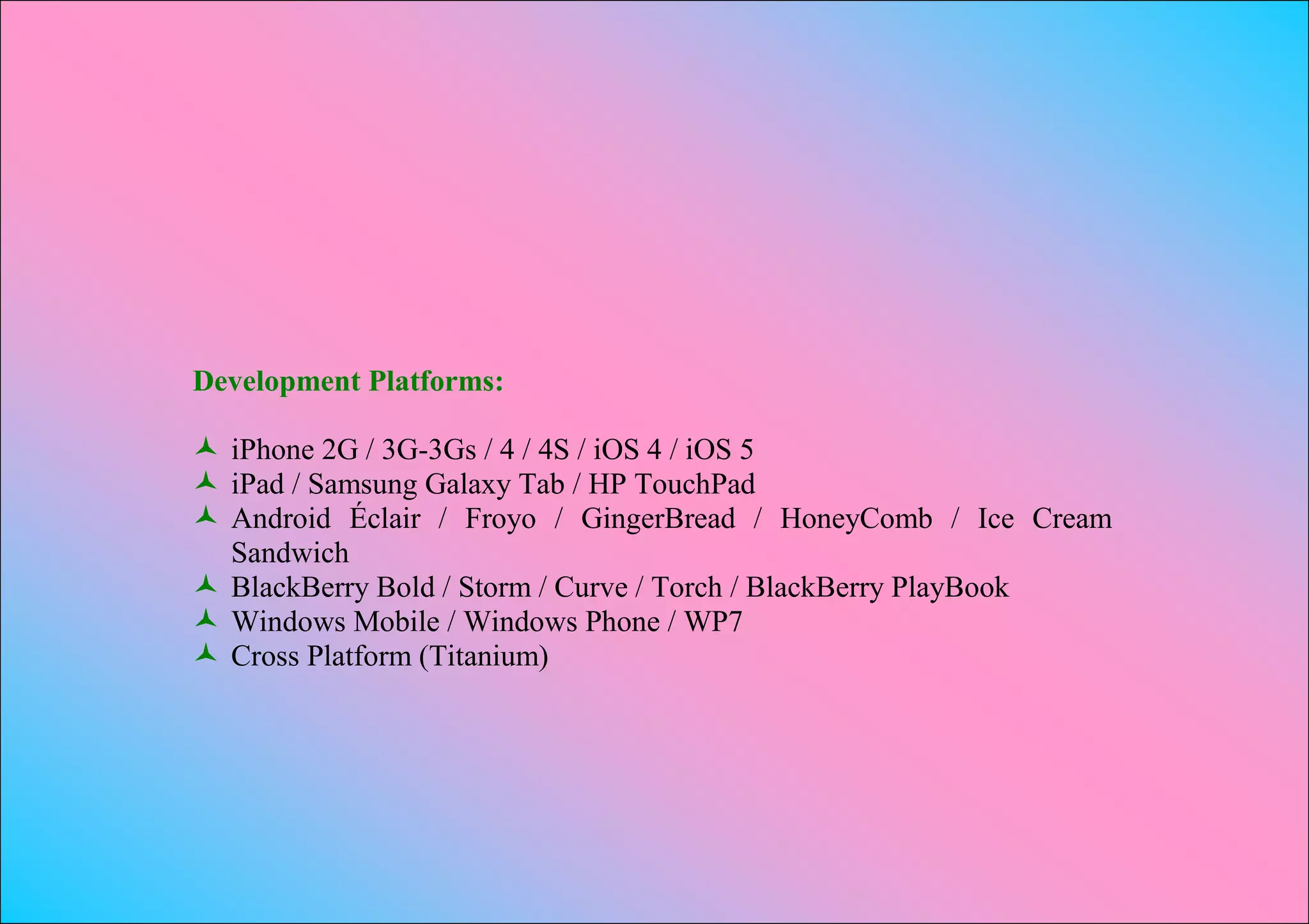 Development Platforms:

 iPhone 2G / 3G-3Gs / 4 / 4S / iOS 4 / iOS 5
 iPad / Samsung Galaxy Tab / HP TouchPad
 Android Éclair / Froyo / GingerBread / HoneyComb / Ice Cream
  Sandwich
 BlackBerry Bold / Storm / Curve / Torch / BlackBerry PlayBook
 Windows Mobile / Windows Phone / WP7
 Cross Platform (Titanium)
 