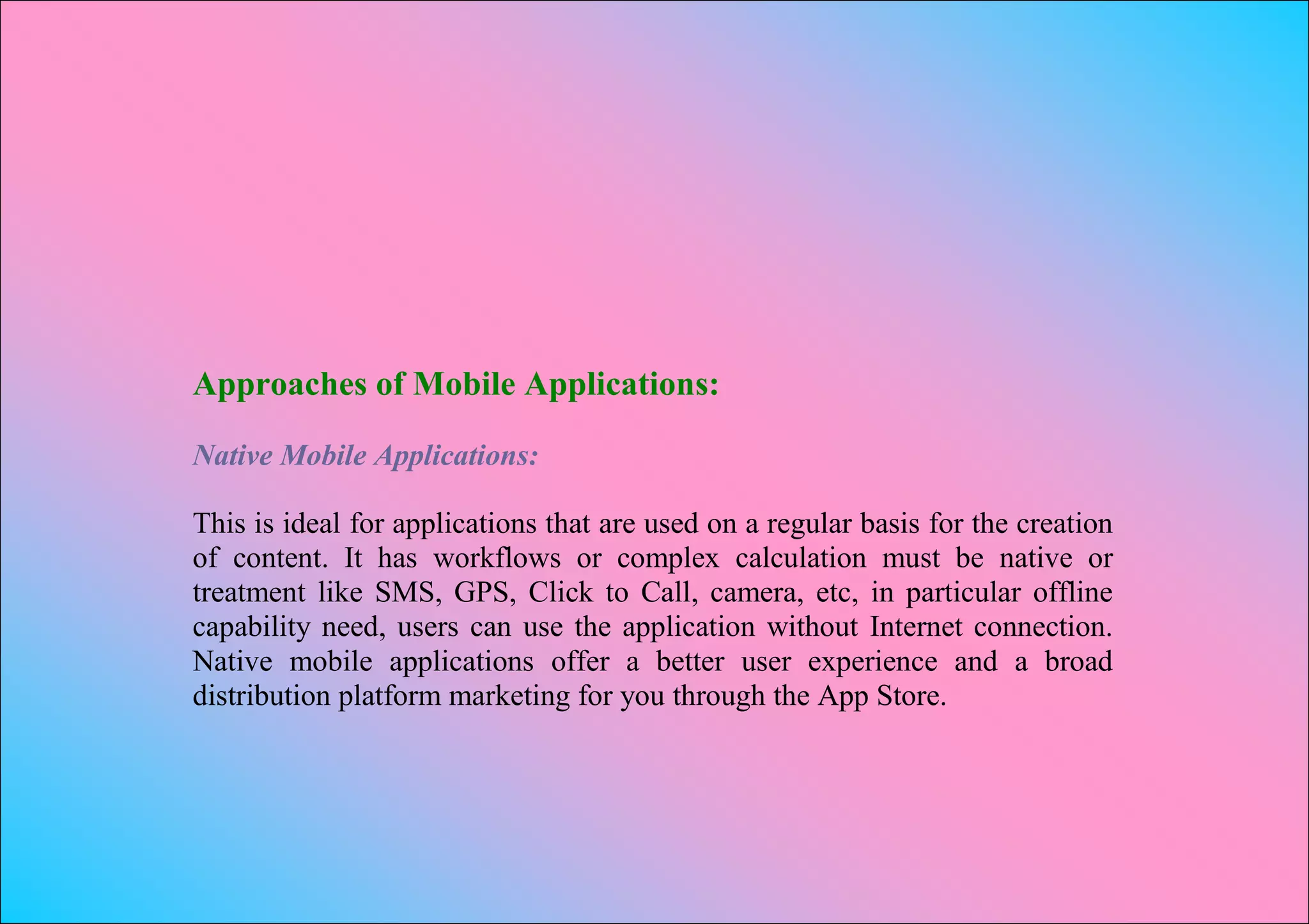 Approaches of Mobile Applications:

Native Mobile Applications:

This is ideal for applications that are used on a regular basis for the creation
of content. It has workflows or complex calculation must be native or
treatment like SMS, GPS, Click to Call, camera, etc, in particular offline
capability need, users can use the application without Internet connection.
Native mobile applications offer a better user experience and a broad
distribution platform marketing for you through the App Store.
 