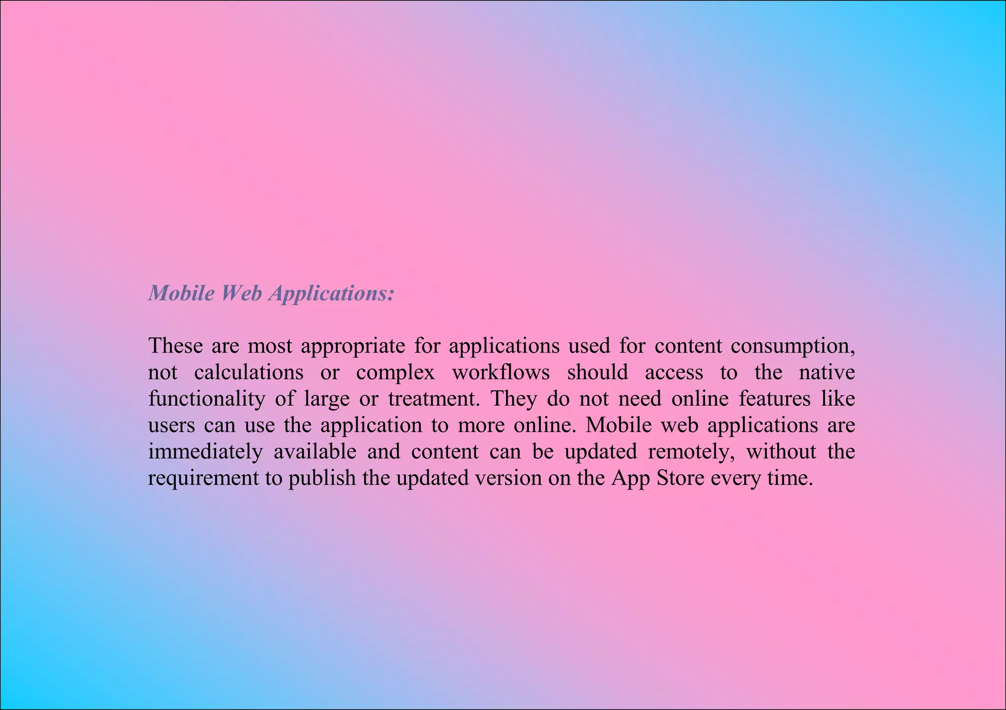 Mobile Web Applications:

These are most appropriate for applications used for content consumption,
not calculations or complex workflows should access to the native
functionality of large or treatment. They do not need online features like
users can use the application to more online. Mobile web applications are
immediately available and content can be updated remotely, without the
requirement to publish the updated version on the App Store every time.
 