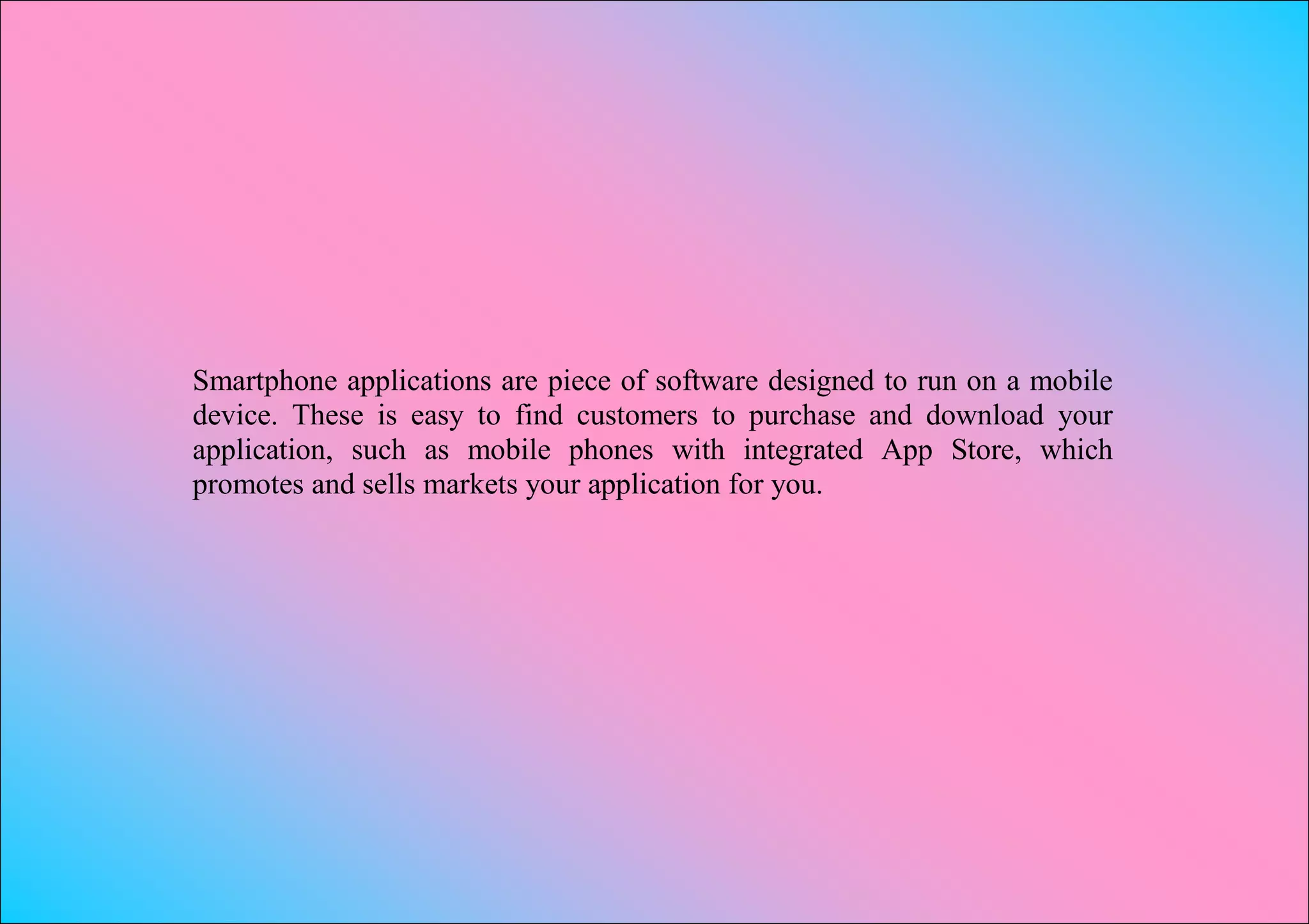 Smartphone applications are piece of software designed to run on a mobile
device. These is easy to find customers to purchase and download your
application, such as mobile phones with integrated App Store, which
promotes and sells markets your application for you.
 