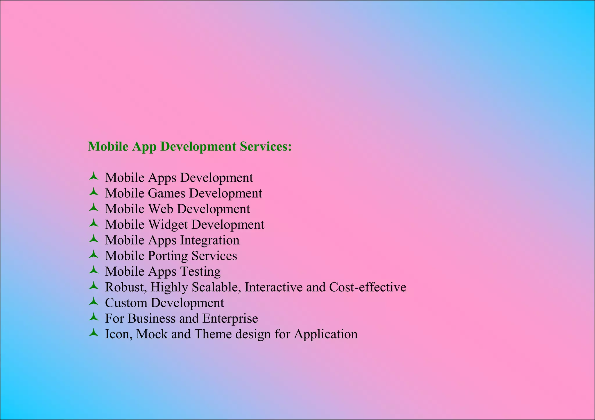 Mobile App Development Services:

   Mobile Apps Development
   Mobile Games Development
   Mobile Web Development
   Mobile Widget Development
   Mobile Apps Integration
   Mobile Porting Services
   Mobile Apps Testing
   Robust, Highly Scalable, Interactive and Cost-effective
   Custom Development
   For Business and Enterprise
   Icon, Mock and Theme design for Application
 