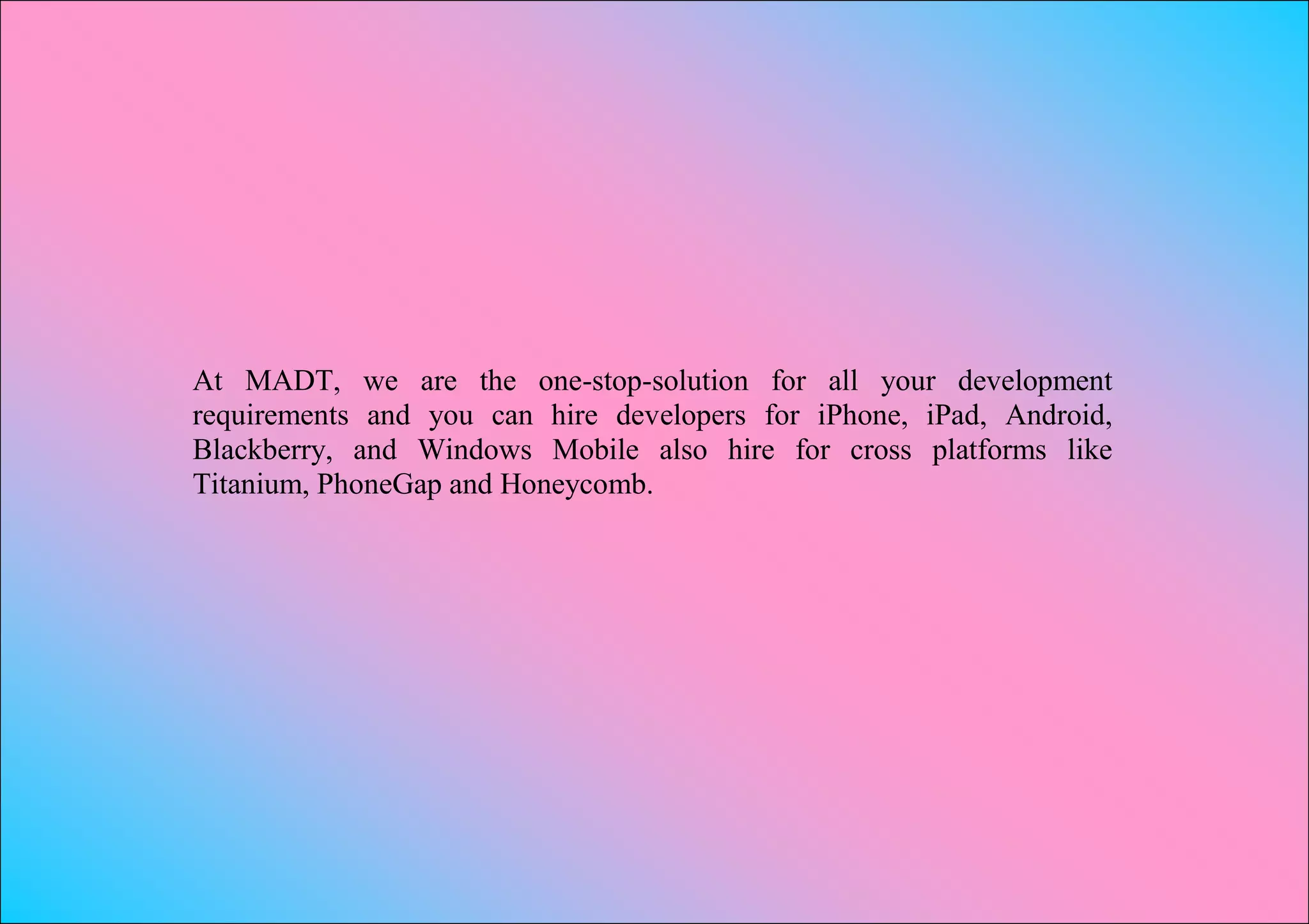 At MADT, we are the one-stop-solution for all your development
requirements and you can hire developers for iPhone, iPad, Android,
Blackberry, and Windows Mobile also hire for cross platforms like
Titanium, PhoneGap and Honeycomb.
 