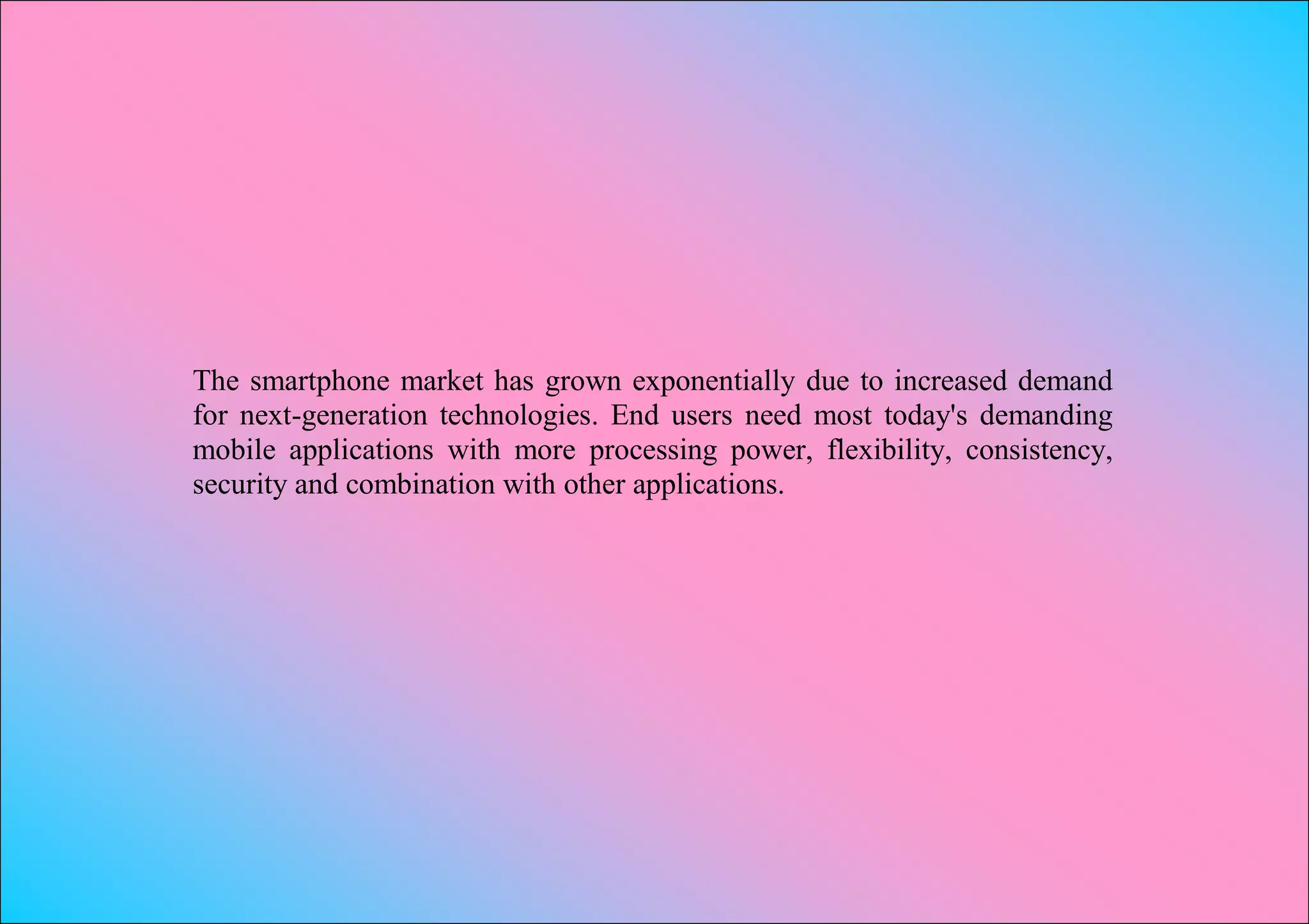 The smartphone market has grown exponentially due to increased demand
for next-generation technologies. End users need most today's demanding
mobile applications with more processing power, flexibility, consistency,
security and combination with other applications.
 
