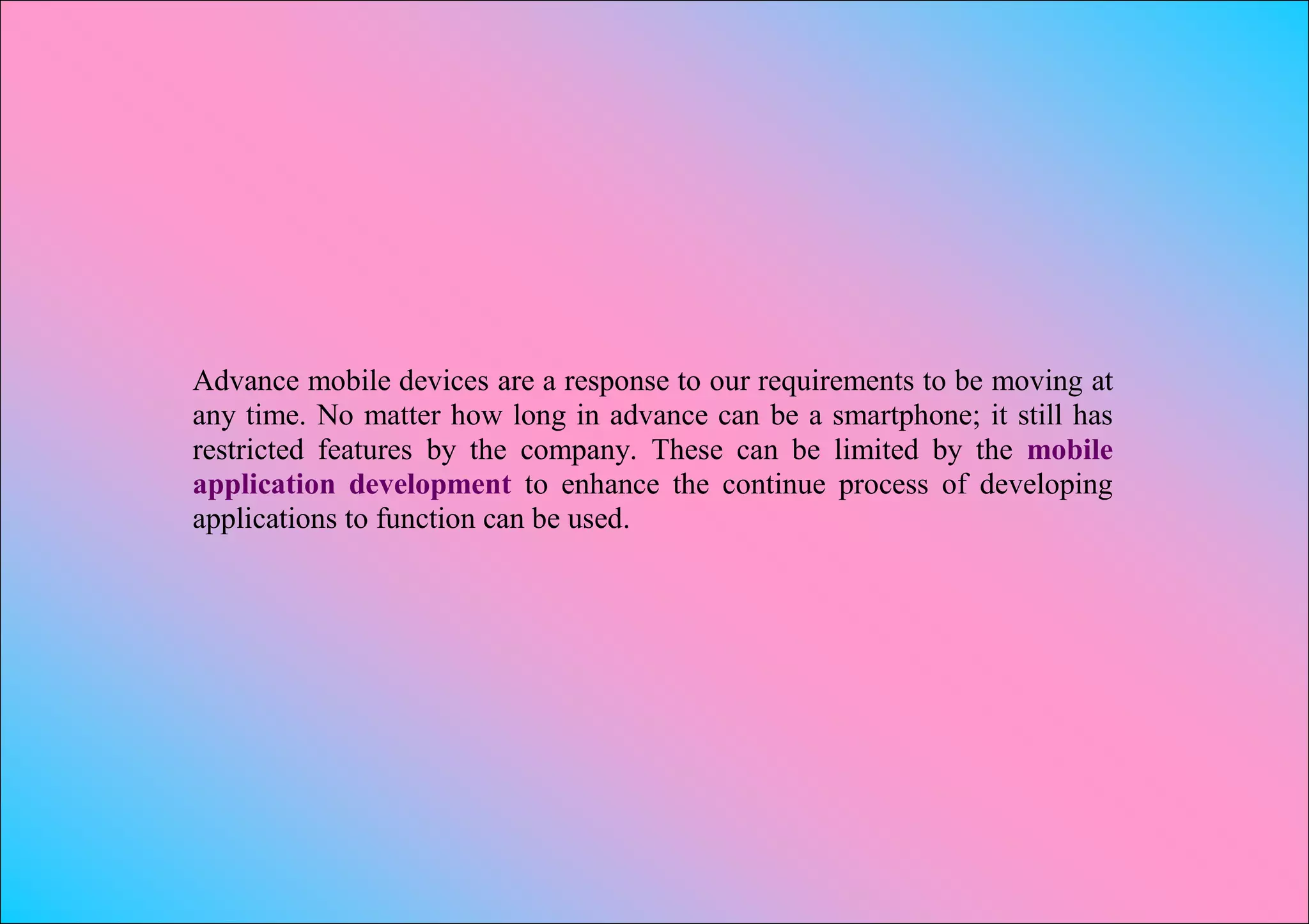 Advance mobile devices are a response to our requirements to be moving at
any time. No matter how long in advance can be a smartphone; it still has
restricted features by the company. These can be limited by the mobile
application development to enhance the continue process of developing
applications to function can be used.
 