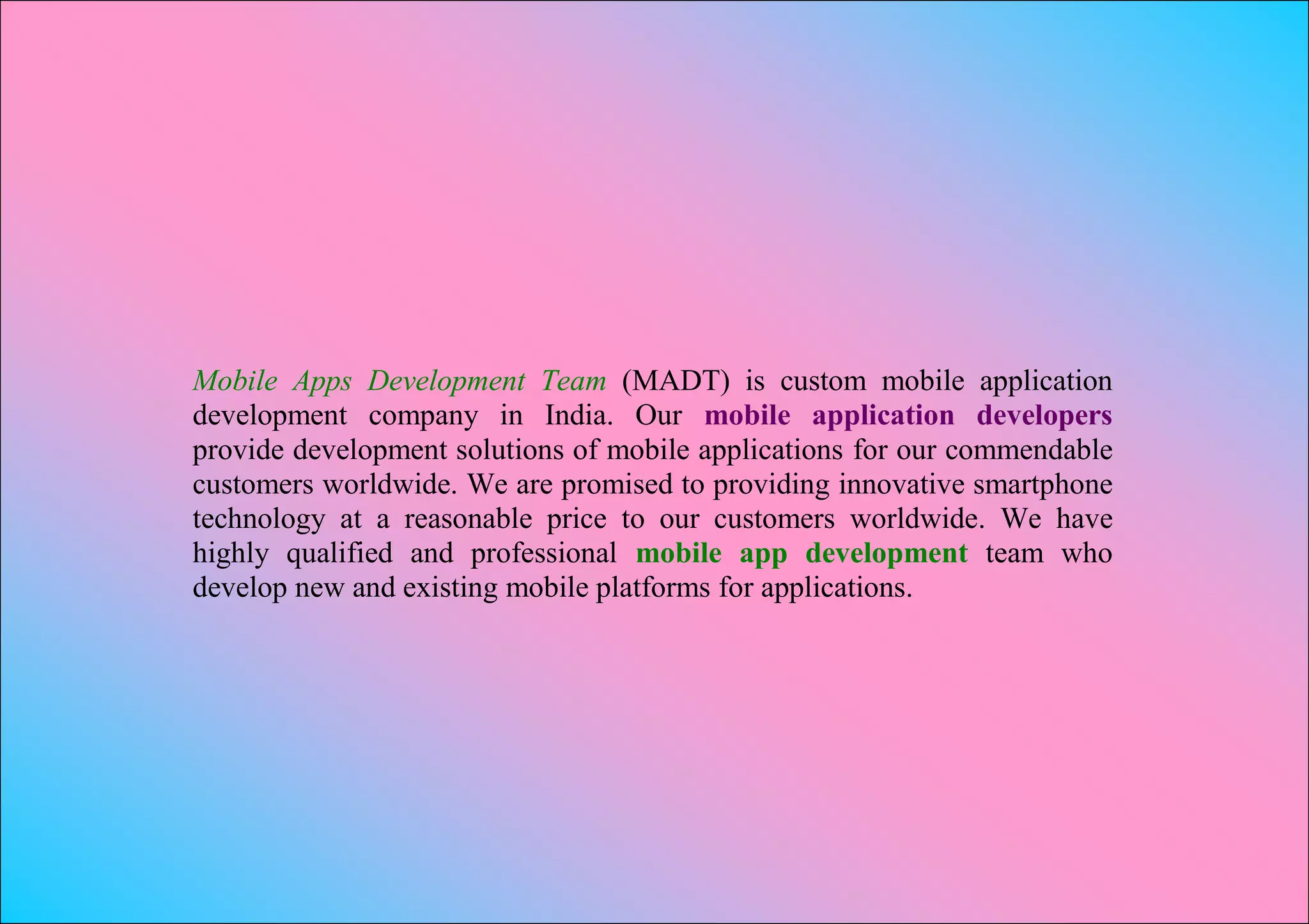 Mobile Apps Development Team (MADT) is custom mobile application
development company in India. Our mobile application developers
provide development solutions of mobile applications for our commendable
customers worldwide. We are promised to providing innovative smartphone
technology at a reasonable price to our customers worldwide. We have
highly qualified and professional mobile app development team who
develop new and existing mobile platforms for applications.
 