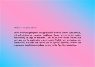 Mobile Web Applications:

These are most appropriate for applications used for content consumption,
not calculations or complex workflows should access to the native
functionality of large or treatment. They do not need online features like
users can use the application to more online. Mobile web applications are
immediately available and content can be updated remotely, without the
requirement to publish the updated version on the App Store every time.
 