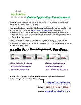 Mobile Application Development
The MOBILE experience has become a part of our everyday life. Today Businesses are still to
leverage the full potential of Mobile Technology.

We at Addon Solutions are supportive of the business requirements that may vary significantly and
thus, yields a need for customized mobile application development & mobile software
development. As one of the leading mobile app development company Addon Solutions offers
custom mobile apps development services for iPhone, Android, iPad, Blackberry, Windows mobile,
Symbian and more at one place.

Addon Solutions has built in-house capabilities and expertise in developing iPhone and iPad
applications & we have developed thousands of applications, games and websites for iPhone, iPad
and iPod Touch using the iOS.




1. iPhone Application Development                      4. Blackberry App Development

2. iPad Application Development                        5. Android App Development

3. Symbian App Development                             6. Windows Mobile App Development




For any query or further discussion about our mobile application development
services than you can directly contact us at

                                                          info@addonsolutions.com
                                             Call us: +1-210-209-9164, +91 79 26403266

                                             Website: www.addonsolutions.com
 