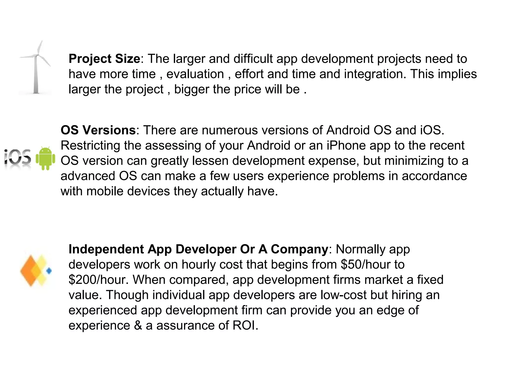 Project Size: The larger and difficult app development projects need to
have more time , evaluation , effort and time and integration. This implies
larger the project , bigger the price will be .
OS Versions: There are numerous versions of Android OS and iOS.
Restricting the assessing of your Android or an iPhone app to the recent
OS version can greatly lessen development expense, but minimizing to a
advanced OS can make a few users experience problems in accordance
with mobile devices they actually have.
Independent App Developer Or A Company: Normally app
developers work on hourly cost that begins from $50/hour to
$200/hour. When compared, app development firms market a fixed
value. Though individual app developers are low-cost but hiring an
experienced app development firm can provide you an edge of
experience & a assurance of ROI.
 