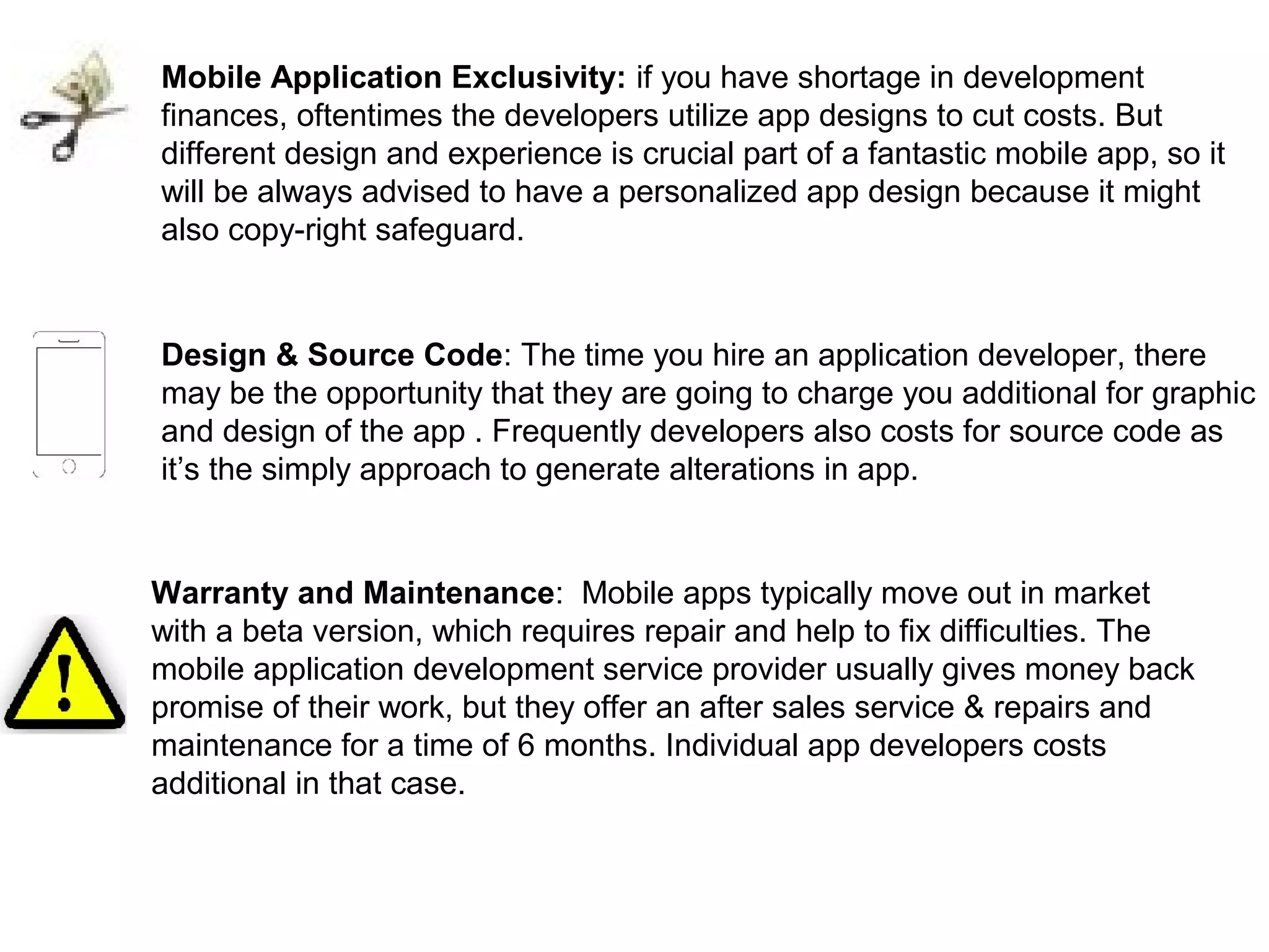 Mobile Application Exclusivity: if you have shortage in development
finances, oftentimes the developers utilize app designs to cut costs. But
different design and experience is crucial part of a fantastic mobile app, so it
will be always advised to have a personalized app design because it might
also copy-right safeguard.
Design & Source Code: The time you hire an application developer, there
may be the opportunity that they are going to charge you additional for graphic
and design of the app . Frequently developers also costs for source code as
it’s the simply approach to generate alterations in app.
Warranty and Maintenance: Mobile apps typically move out in market
with a beta version, which requires repair and help to fix difficulties. The
mobile application development service provider usually gives money back
promise of their work, but they offer an after sales service & repairs and
maintenance for a time of 6 months. Individual app developers costs
additional in that case.
 