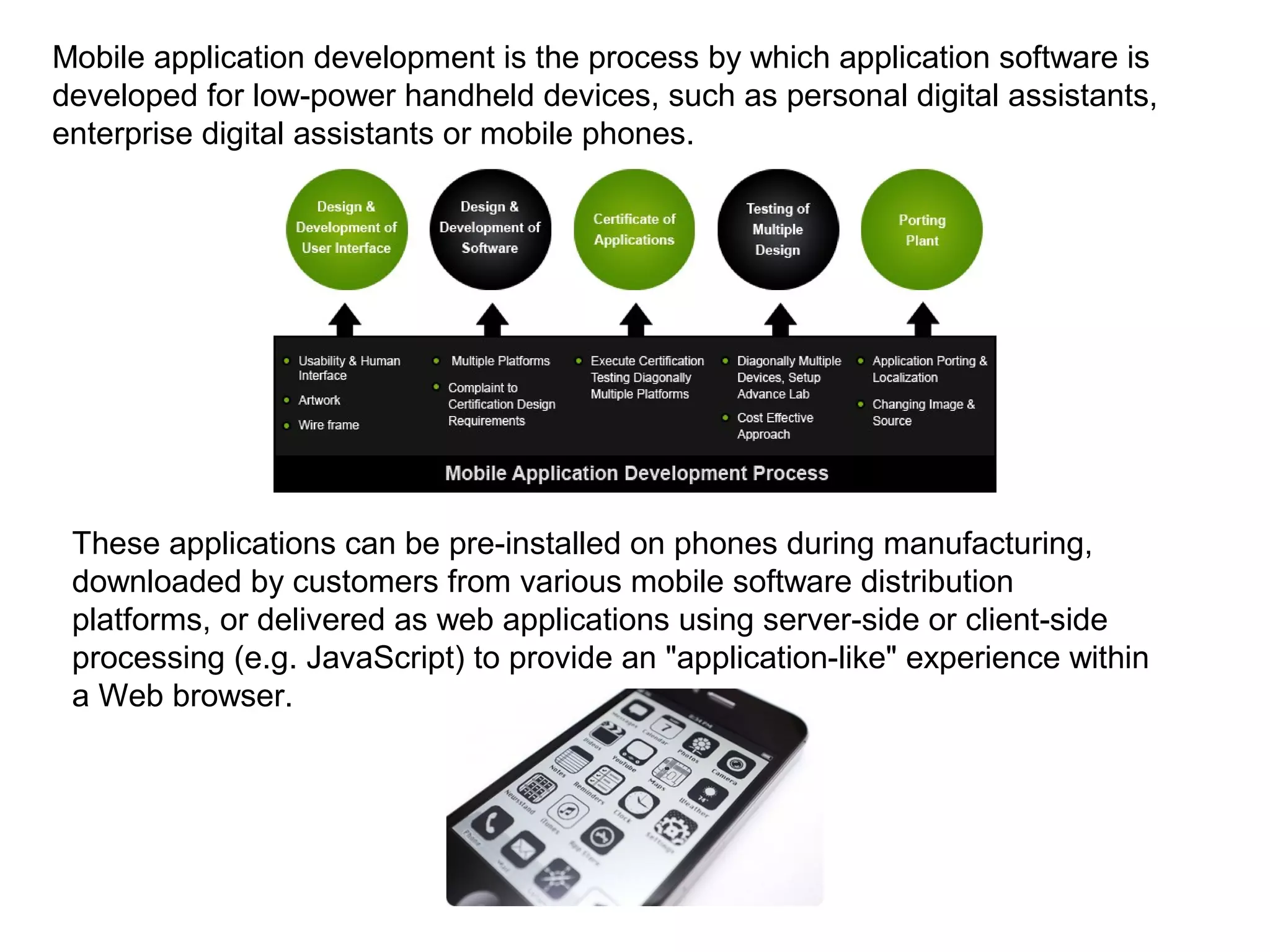 Mobile application development is the process by which application software is
developed for low-power handheld devices, such as personal digital assistants,
enterprise digital assistants or mobile phones.
These applications can be pre-installed on phones during manufacturing,
downloaded by customers from various mobile software distribution
platforms, or delivered as web applications using server-side or client-side
processing (e.g. JavaScript) to provide an "application-like" experience within
a Web browser.
 