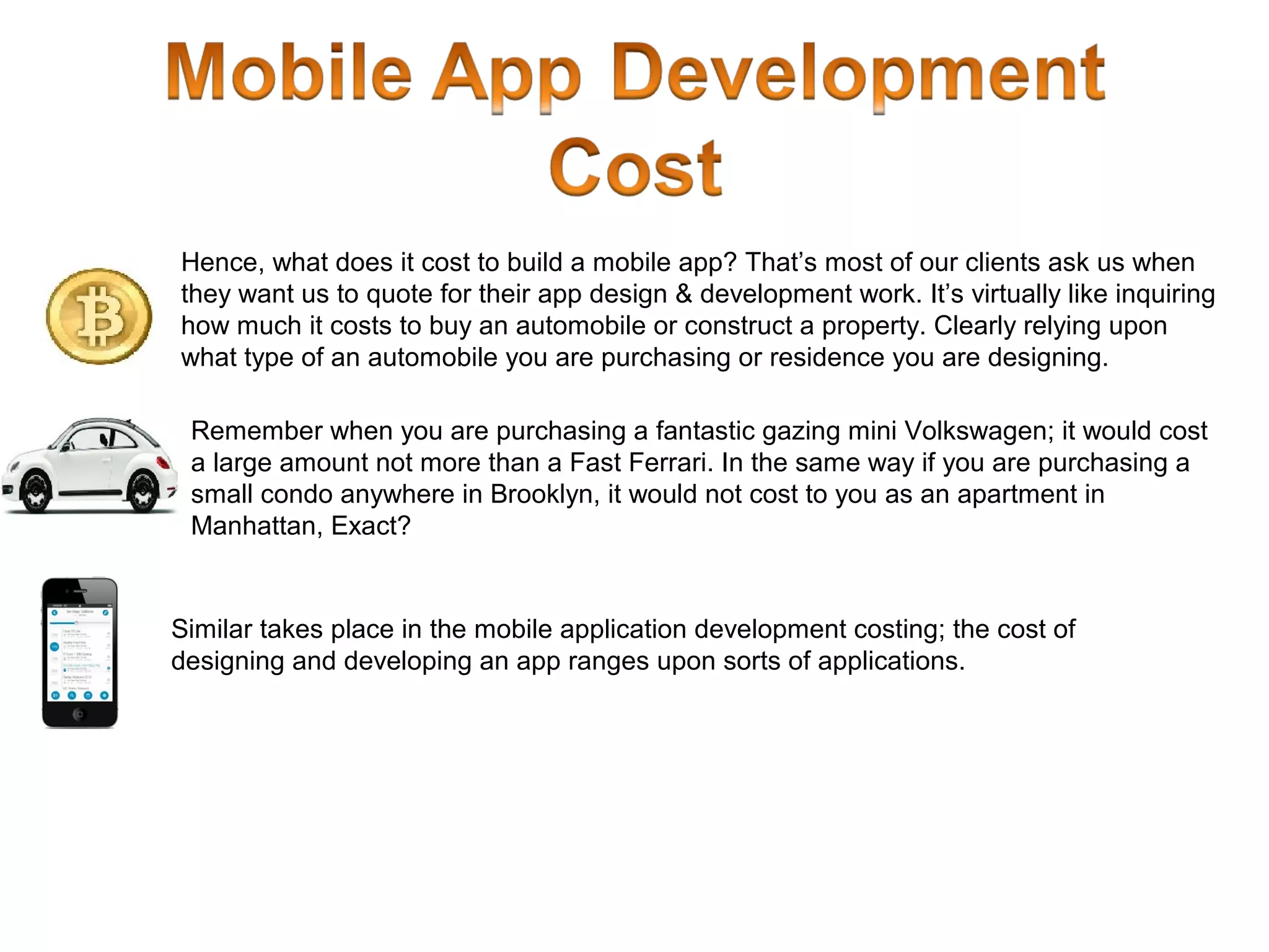 Hence, what does it cost to build a mobile app? That’s most of our clients ask us when
they want us to quote for their app design & development work. It’s virtually like inquiring
how much it costs to buy an automobile or construct a property. Clearly relying upon
what type of an automobile you are purchasing or residence you are designing.
Remember when you are purchasing a fantastic gazing mini Volkswagen; it would cost
a large amount not more than a Fast Ferrari. In the same way if you are purchasing a
small condo anywhere in Brooklyn, it would not cost to you as an apartment in
Manhattan, Exact?
Similar takes place in the mobile application development costing; the cost of
designing and developing an app ranges upon sorts of applications.
 
