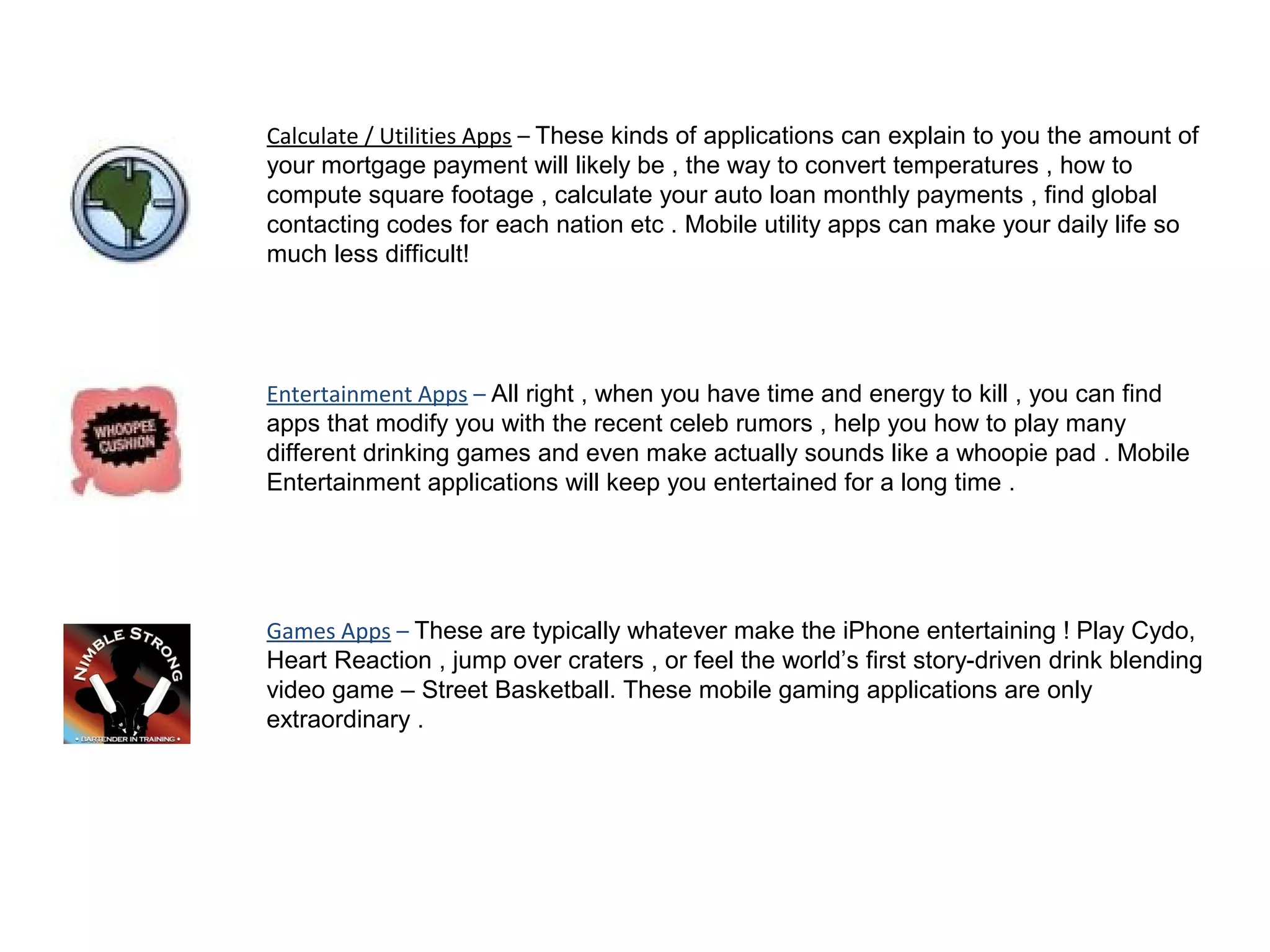 Calculate / Utilities Apps – These kinds of applications can explain to you the amount of
your mortgage payment will likely be , the way to convert temperatures , how to
compute square footage , calculate your auto loan monthly payments , find global
contacting codes for each nation etc . Mobile utility apps can make your daily life so
much less difficult!
Entertainment Apps – All right , when you have time and energy to kill , you can find
apps that modify you with the recent celeb rumors , help you how to play many
different drinking games and even make actually sounds like a whoopie pad . Mobile
Entertainment applications will keep you entertained for a long time .
Games Apps – These are typically whatever make the iPhone entertaining ! Play Cydo,
Heart Reaction , jump over craters , or feel the world’s first story-driven drink blending
video game – Street Basketball. These mobile gaming applications are only
extraordinary .
 