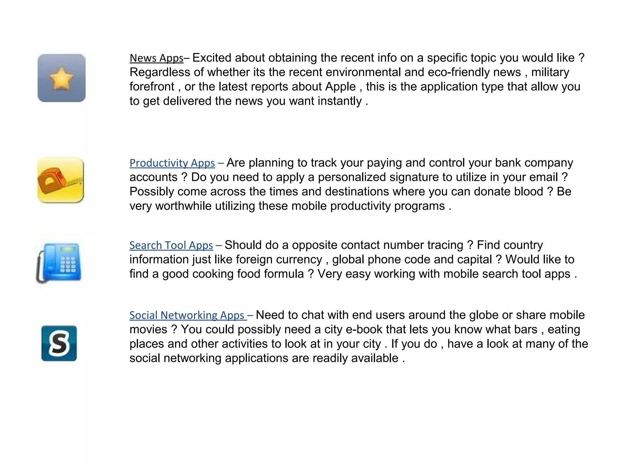News Apps– Excited about obtaining the recent info on a specific topic you would like ?
Regardless of whether its the recent environmental and eco-friendly news , military
forefront , or the latest reports about Apple , this is the application type that allow you
to get delivered the news you want instantly .
Productivity Apps – Are planning to track your paying and control your bank company
accounts ? Do you need to apply a personalized signature to utilize in your email ?
Possibly come across the times and destinations where you can donate blood ? Be
very worthwhile utilizing these mobile productivity programs .
Search Tool Apps – Should do a opposite contact number tracing ? Find country
information just like foreign currency , global phone code and capital ? Would like to
find a good cooking food formula ? Very easy working with mobile search tool apps .
Social Networking Apps – Need to chat with end users around the globe or share mobile
movies ? You could possibly need a city e-book that lets you know what bars , eating
places and other activities to look at in your city . If you do , have a look at many of the
social networking applications are readily available .
 