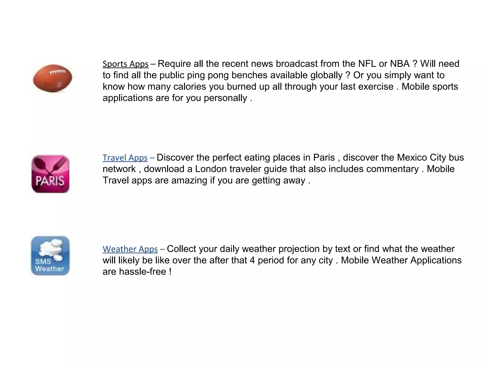 Sports Apps – Require all the recent news broadcast from the NFL or NBA ? Will need
to find all the public ping pong benches available globally ? Or you simply want to
know how many calories you burned up all through your last exercise . Mobile sports
applications are for you personally .
Travel Apps – Discover the perfect eating places in Paris , discover the Mexico City bus
network , download a London traveler guide that also includes commentary . Mobile
Travel apps are amazing if you are getting away .
Weather Apps – Collect your daily weather projection by text or find what the weather
will likely be like over the after that 4 period for any city . Mobile Weather Applications
are hassle-free !
 