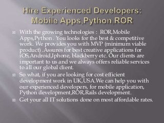  With the growing technologies : ROR,Mobile
Apps,Python . You looks for the best & competitive
work. We provides you with MVP (minimum viable
product) .Assures for best creative applications for
iOS,Android,Iphone, blackberry etc. Our clients are
important to us and we always offers reliable services
to all our global client.
 So what, if you are looking for cost efficient
development work in UK,USA.We can help you with
our experienced developers, for mobile application,
Python development,ROR,Rails development.
 Get your all IT solutions done on most affordable rates.
 