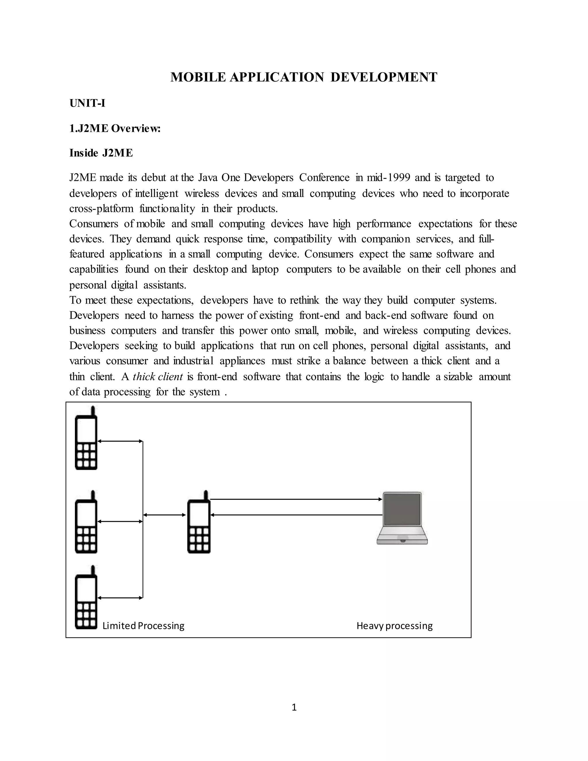 1
MOBILE APPLICATION DEVELOPMENT
UNIT-I
1.J2ME Overview:
Inside J2ME
J2ME made its debut at the Java One Developers Conference in mid-1999 and is targeted to
developers of intelligent wireless devices and small computing devices who need to incorporate
cross-platform functionality in their products.
Consumers of mobile and small computing devices have high performance expectations for these
devices. They demand quick response time, compatibility with companion services, and full-
featured applications in a small computing device. Consumers expect the same software and
capabilities found on their desktop and laptop computers to be available on their cell phones and
personal digital assistants.
To meet these expectations, developers have to rethink the way they build computer systems.
Developers need to harness the power of existing front-end and back-end software found on
business computers and transfer this power onto small, mobile, and wireless computing devices.
Developers seeking to build applications that run on cell phones, personal digital assistants, and
various consumer and industrial appliances must strike a balance between a thick client and a
thin client. A thick client is front-end software that contains the logic to handle a sizable amount
of data processing for the system .
LimitedProcessing Heavyprocessing
 