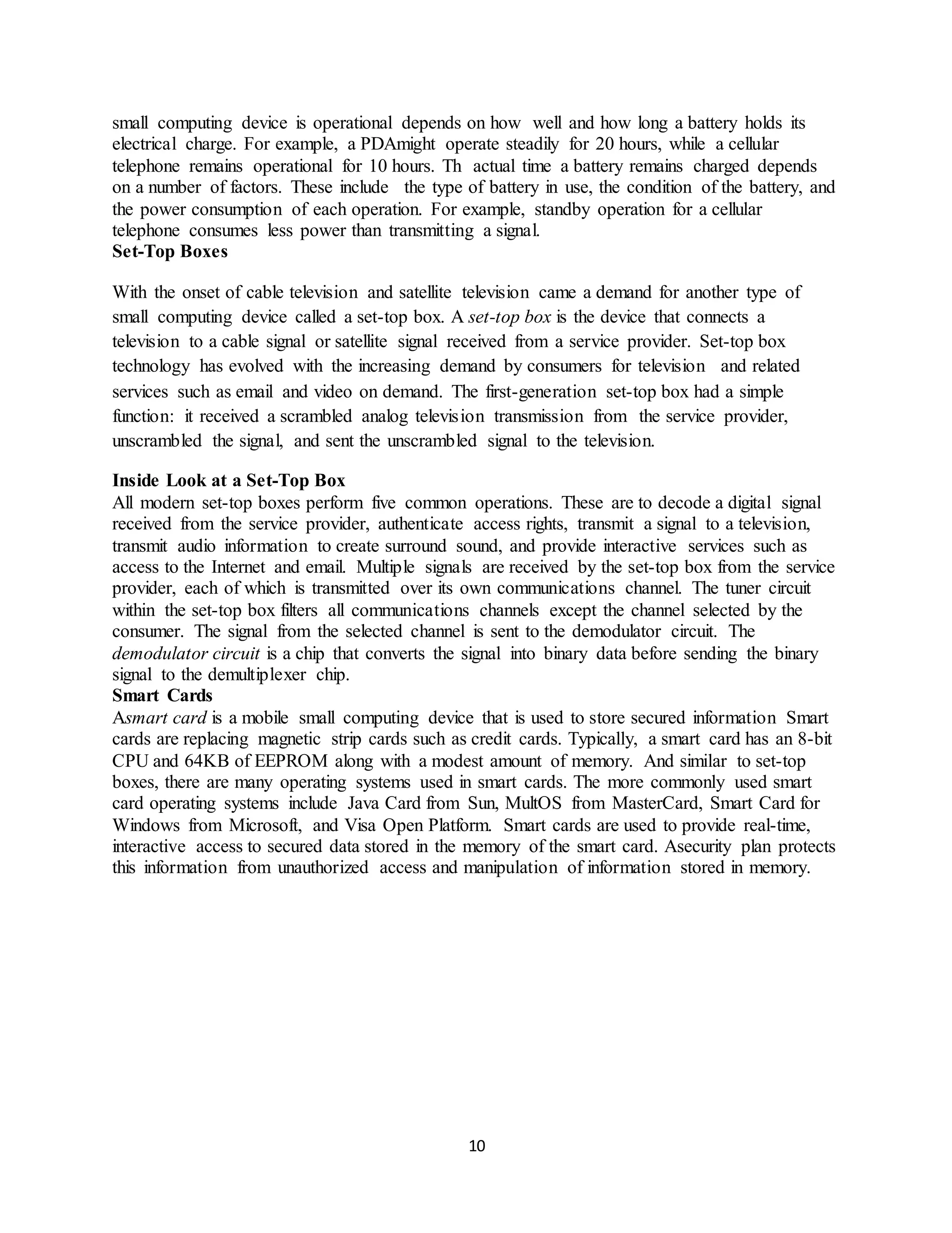 10
small computing device is operational depends on how well and how long a battery holds its
electrical charge. For example, a PDAmight operate steadily for 20 hours, while a cellular
telephone remains operational for 10 hours. Th actual time a battery remains charged depends
on a number of factors. These include the type of battery in use, the condition of the battery, and
the power consumption of each operation. For example, standby operation for a cellular
telephone consumes less power than transmitting a signal.
Set-Top Boxes
With the onset of cable television and satellite television came a demand for another type of
small computing device called a set-top box. A set-top box is the device that connects a
television to a cable signal or satellite signal received from a service provider. Set-top box
technology has evolved with the increasing demand by consumers for television and related
services such as email and video on demand. The first-generation set-top box had a simple
function: it received a scrambled analog television transmission from the service provider,
unscrambled the signal, and sent the unscrambled signal to the television.
Inside Look at a Set-Top Box
All modern set-top boxes perform five common operations. These are to decode a digital signal
received from the service provider, authenticate access rights, transmit a signal to a television,
transmit audio information to create surround sound, and provide interactive services such as
access to the Internet and email. Multiple signals are received by the set-top box from the service
provider, each of which is transmitted over its own communications channel. The tuner circuit
within the set-top box filters all communications channels except the channel selected by the
consumer. The signal from the selected channel is sent to the demodulator circuit. The
demodulator circuit is a chip that converts the signal into binary data before sending the binary
signal to the demultiplexer chip.
Smart Cards
Asmart card is a mobile small computing device that is used to store secured information Smart
cards are replacing magnetic strip cards such as credit cards. Typically, a smart card has an 8-bit
CPU and 64KB of EEPROM along with a modest amount of memory. And similar to set-top
boxes, there are many operating systems used in smart cards. The more commonly used smart
card operating systems include Java Card from Sun, MultOS from MasterCard, Smart Card for
Windows from Microsoft, and Visa Open Platform. Smart cards are used to provide real-time,
interactive access to secured data stored in the memory of the smart card. Asecurity plan protects
this information from unauthorized access and manipulation of information stored in memory.
 
