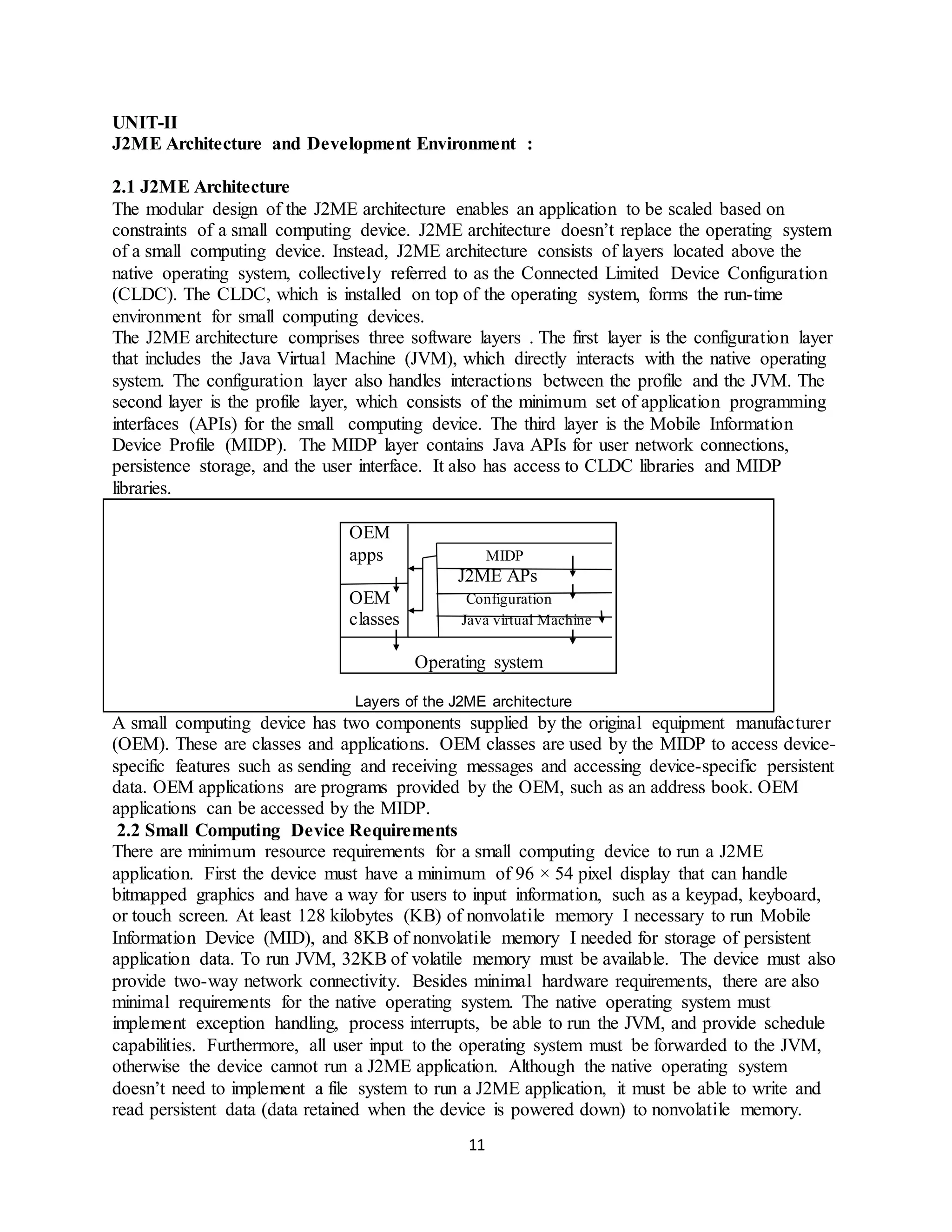 11
UNIT-II
J2ME Architecture and Development Environment :
2.1 J2ME Architecture
The modular design of the J2ME architecture enables an application to be scaled based on
constraints of a small computing device. J2ME architecture doesn’t replace the operating system
of a small computing device. Instead, J2ME architecture consists of layers located above the
native operating system, collectively referred to as the Connected Limited Device Configuration
(CLDC). The CLDC, which is installed on top of the operating system, forms the run-time
environment for small computing devices.
The J2ME architecture comprises three software layers . The first layer is the configuration layer
that includes the Java Virtual Machine (JVM), which directly interacts with the native operating
system. The configuration layer also handles interactions between the profile and the JVM. The
second layer is the profile layer, which consists of the minimum set of application programming
interfaces (APIs) for the small computing device. The third layer is the Mobile Information
Device Profile (MIDP). The MIDP layer contains Java APIs for user network connections,
persistence storage, and the user interface. It also has access to CLDC libraries and MIDP
libraries.
Layers of the J2ME architecture
OEM
apps MIDP
J2ME APs
OEM Configuration
classes Java virtual Machine
Operating system
A small computing device has two components supplied by the original equipment manufacturer
(OEM). These are classes and applications. OEM classes are used by the MIDP to access device-
specific features such as sending and receiving messages and accessing device-specific persistent
data. OEM applications are programs provided by the OEM, such as an address book. OEM
applications can be accessed by the MIDP.
2.2 Small Computing Device Requirements
There are minimum resource requirements for a small computing device to run a J2ME
application. First the device must have a minimum of 96 × 54 pixel display that can handle
bitmapped graphics and have a way for users to input information, such as a keypad, keyboard,
or touch screen. At least 128 kilobytes (KB) of nonvolatile memory I necessary to run Mobile
Information Device (MID), and 8KB of nonvolatile memory I needed for storage of persistent
application data. To run JVM, 32KB of volatile memory must be available. The device must also
provide two-way network connectivity. Besides minimal hardware requirements, there are also
minimal requirements for the native operating system. The native operating system must
implement exception handling, process interrupts, be able to run the JVM, and provide schedule
capabilities. Furthermore, all user input to the operating system must be forwarded to the JVM,
otherwise the device cannot run a J2ME application. Although the native operating system
doesn’t need to implement a file system to run a J2ME application, it must be able to write and
read persistent data (data retained when the device is powered down) to nonvolatile memory.
 