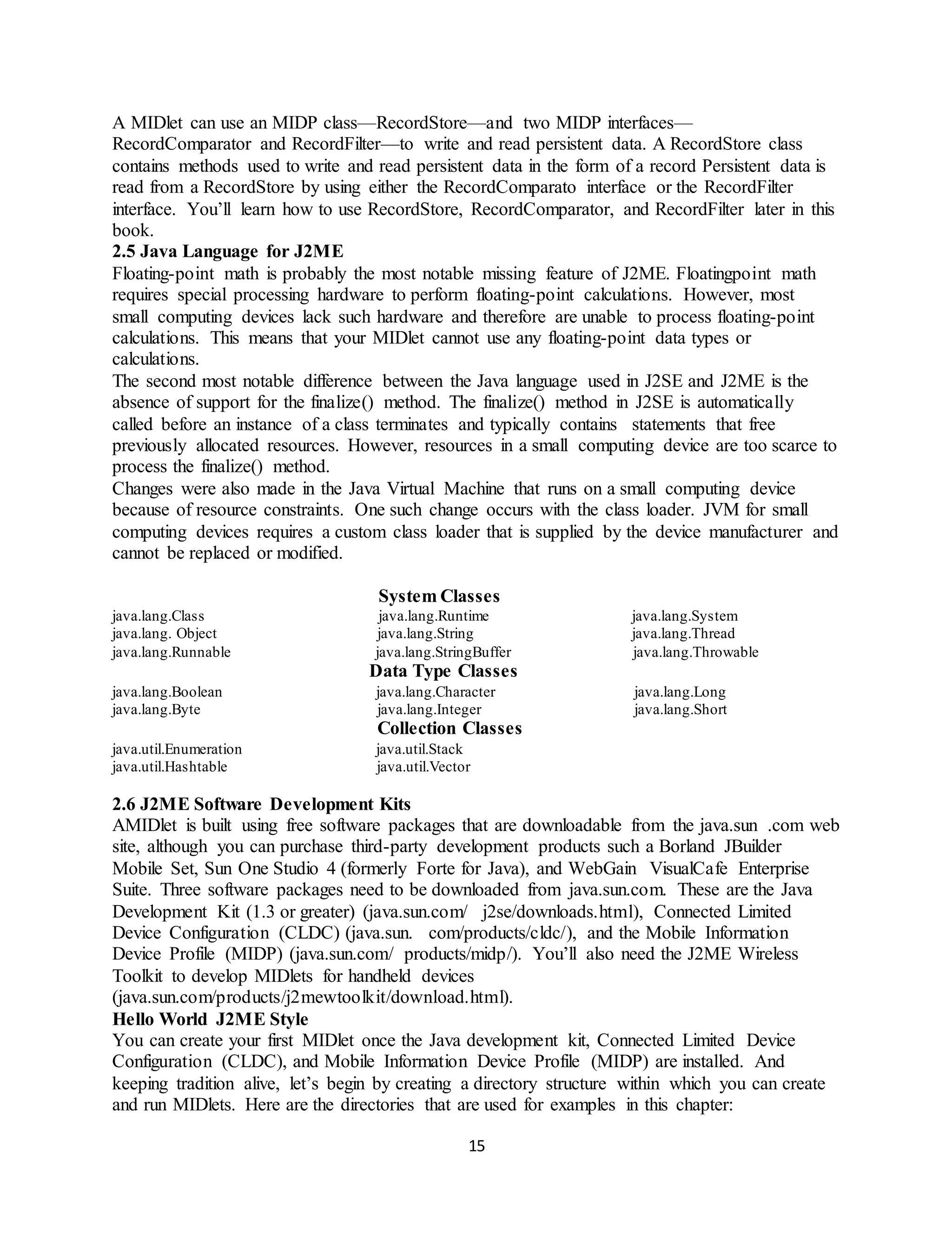 15
A MIDlet can use an MIDP class—RecordStore—and two MIDP interfaces—
RecordComparator and RecordFilter—to write and read persistent data. A RecordStore class
contains methods used to write and read persistent data in the form of a record Persistent data is
read from a RecordStore by using either the RecordComparato interface or the RecordFilter
interface. You’ll learn how to use RecordStore, RecordComparator, and RecordFilter later in this
book.
2.5 Java Language for J2ME
Floating-point math is probably the most notable missing feature of J2ME. Floatingpoint math
requires special processing hardware to perform floating-point calculations. However, most
small computing devices lack such hardware and therefore are unable to process floating-point
calculations. This means that your MIDlet cannot use any floating-point data types or
calculations.
The second most notable difference between the Java language used in J2SE and J2ME is the
absence of support for the finalize() method. The finalize() method in J2SE is automatically
called before an instance of a class terminates and typically contains statements that free
previously allocated resources. However, resources in a small computing device are too scarce to
process the finalize() method.
Changes were also made in the Java Virtual Machine that runs on a small computing device
because of resource constraints. One such change occurs with the class loader. JVM for small
computing devices requires a custom class loader that is supplied by the device manufacturer and
cannot be replaced or modified.
System Classes
java.lang.Class java.lang.Runtime java.lang.System
java.lang. Object java.lang.String java.lang.Thread
java.lang.Runnable java.lang.StringBuffer java.lang.Throwable
Data Type Classes
java.lang.Boolean java.lang.Character java.lang.Long
java.lang.Byte java.lang.Integer java.lang.Short
Collection Classes
java.util.Enumeration java.util.Stack
java.util.Hashtable java.util.Vector
2.6 J2ME Software Development Kits
AMIDlet is built using free software packages that are downloadable from the java.sun .com web
site, although you can purchase third-party development products such a Borland JBuilder
Mobile Set, Sun One Studio 4 (formerly Forte for Java), and WebGain VisualCafe Enterprise
Suite. Three software packages need to be downloaded from java.sun.com. These are the Java
Development Kit (1.3 or greater) (java.sun.com/ j2se/downloads.html), Connected Limited
Device Configuration (CLDC) (java.sun. com/products/cldc/), and the Mobile Information
Device Profile (MIDP) (java.sun.com/ products/midp/). You’ll also need the J2ME Wireless
Toolkit to develop MIDlets for handheld devices
(java.sun.com/products/j2mewtoolkit/download.html).
Hello World J2ME Style
You can create your first MIDlet once the Java development kit, Connected Limited Device
Configuration (CLDC), and Mobile Information Device Profile (MIDP) are installed. And
keeping tradition alive, let’s begin by creating a directory structure within which you can create
and run MIDlets. Here are the directories that are used for examples in this chapter:
 