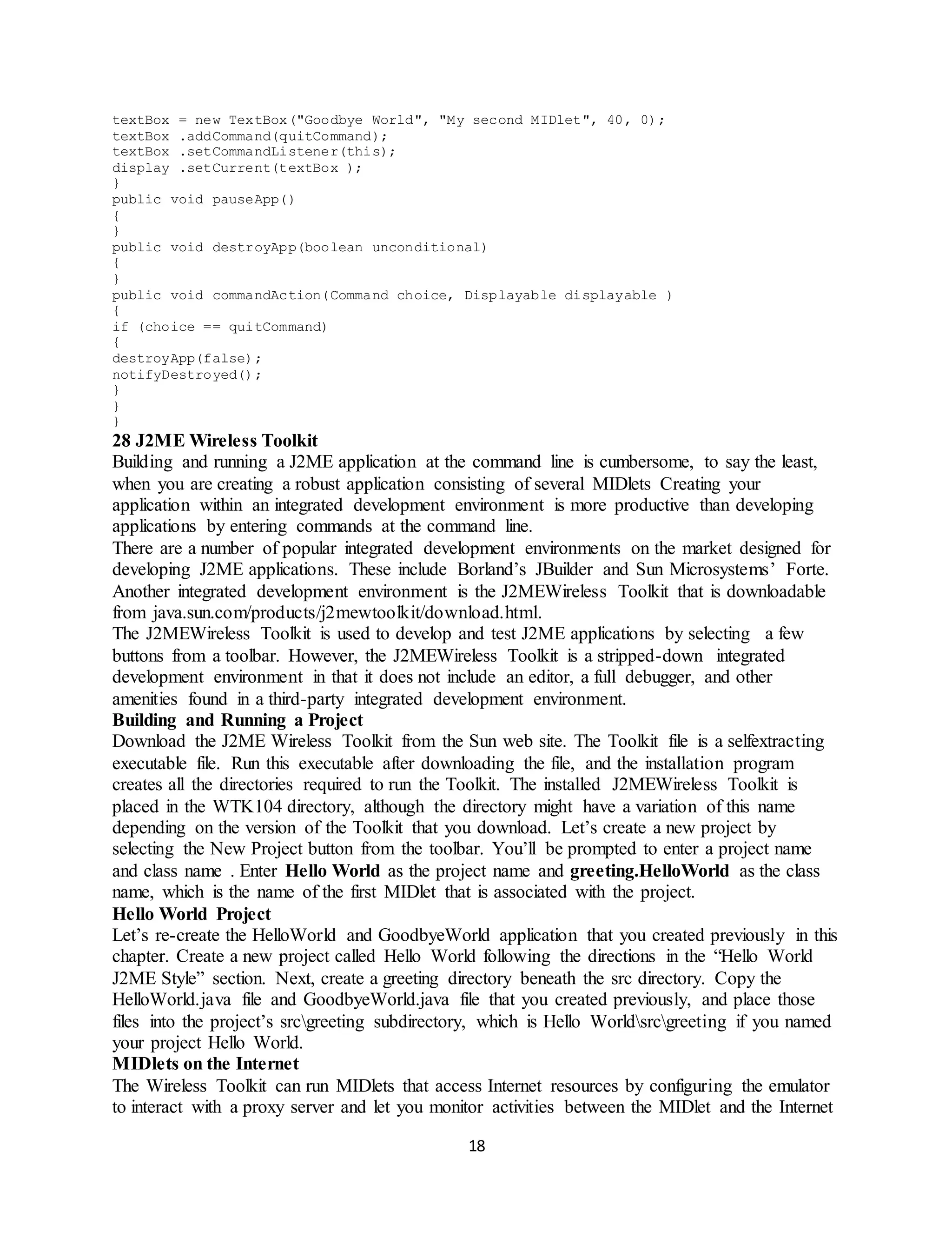 18
textBox = new TextBox("Goodbye World", "My second MIDlet", 40, 0);
textBox .addCommand(quitCommand);
textBox .setCommandListener(this);
display .setCurrent(textBox );
}
public void pauseApp()
{
}
public void destroyApp(boolean unconditional)
{
}
public void commandAction(Command choice, Displayable displayable )
{
if (choice == quitCommand)
{
destroyApp(false);
notifyDestroyed();
}
}
}
28 J2ME Wireless Toolkit
Building and running a J2ME application at the command line is cumbersome, to say the least,
when you are creating a robust application consisting of several MIDlets Creating your
application within an integrated development environment is more productive than developing
applications by entering commands at the command line.
There are a number of popular integrated development environments on the market designed for
developing J2ME applications. These include Borland’s JBuilder and Sun Microsystems’ Forte.
Another integrated development environment is the J2MEWireless Toolkit that is downloadable
from java.sun.com/products/j2mewtoolkit/download.html.
The J2MEWireless Toolkit is used to develop and test J2ME applications by selecting a few
buttons from a toolbar. However, the J2MEWireless Toolkit is a stripped-down integrated
development environment in that it does not include an editor, a full debugger, and other
amenities found in a third-party integrated development environment.
Building and Running a Project
Download the J2ME Wireless Toolkit from the Sun web site. The Toolkit file is a selfextracting
executable file. Run this executable after downloading the file, and the installation program
creates all the directories required to run the Toolkit. The installed J2MEWireless Toolkit is
placed in the WTK104 directory, although the directory might have a variation of this name
depending on the version of the Toolkit that you download. Let’s create a new project by
selecting the New Project button from the toolbar. You’ll be prompted to enter a project name
and class name . Enter Hello World as the project name and greeting.HelloWorld as the class
name, which is the name of the first MIDlet that is associated with the project.
Hello World Project
Let’s re-create the HelloWorld and GoodbyeWorld application that you created previously in this
chapter. Create a new project called Hello World following the directions in the “Hello World
J2ME Style” section. Next, create a greeting directory beneath the src directory. Copy the
HelloWorld.java file and GoodbyeWorld.java file that you created previously, and place those
files into the project’s srcgreeting subdirectory, which is Hello Worldsrcgreeting if you named
your project Hello World.
MIDlets on the Internet
The Wireless Toolkit can run MIDlets that access Internet resources by configuring the emulator
to interact with a proxy server and let you monitor activities between the MIDlet and the Internet
 