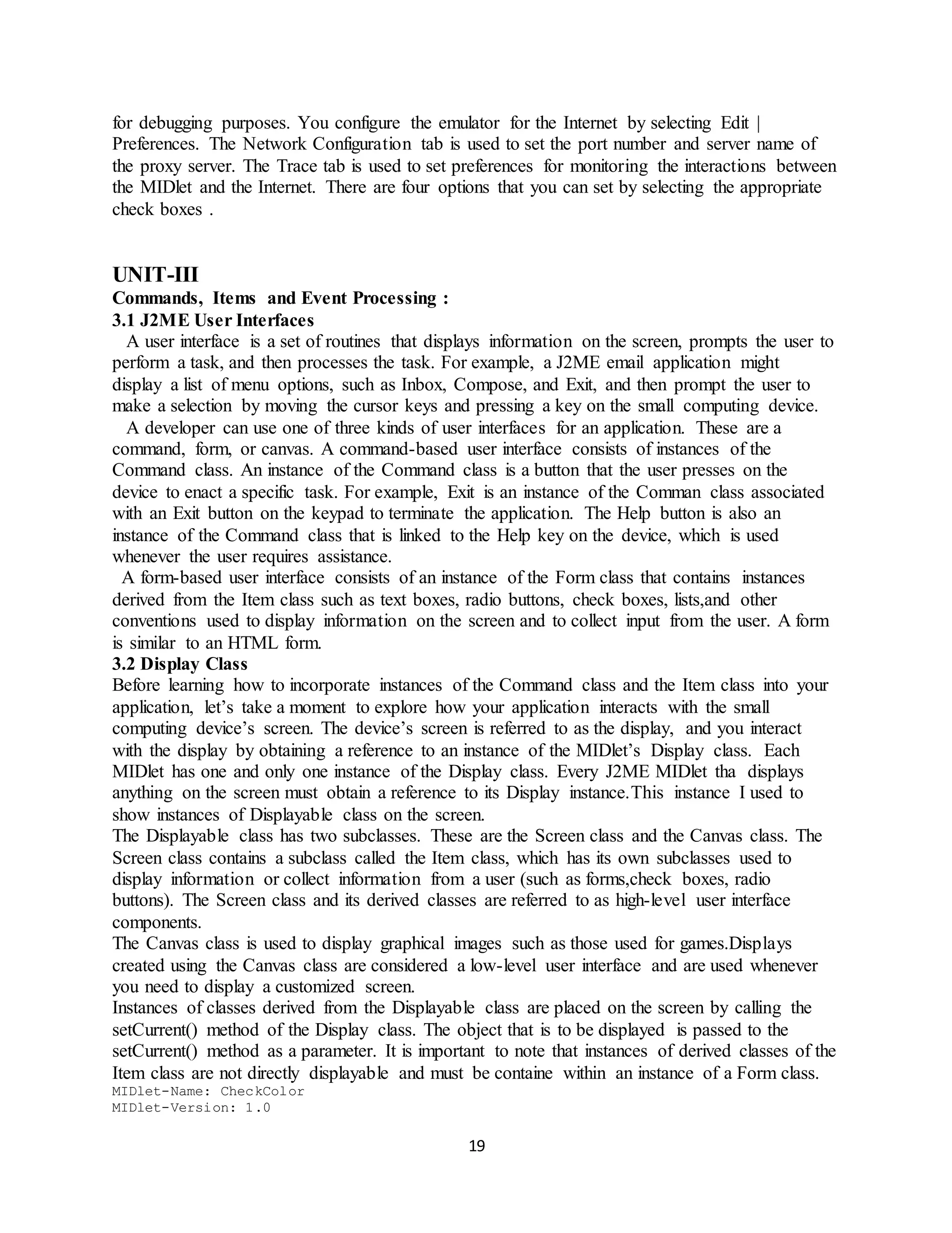 19
for debugging purposes. You configure the emulator for the Internet by selecting Edit |
Preferences. The Network Configuration tab is used to set the port number and server name of
the proxy server. The Trace tab is used to set preferences for monitoring the interactions between
the MIDlet and the Internet. There are four options that you can set by selecting the appropriate
check boxes .
UNIT-III
Commands, Items and Event Processing :
3.1 J2ME User Interfaces
A user interface is a set of routines that displays information on the screen, prompts the user to
perform a task, and then processes the task. For example, a J2ME email application might
display a list of menu options, such as Inbox, Compose, and Exit, and then prompt the user to
make a selection by moving the cursor keys and pressing a key on the small computing device.
A developer can use one of three kinds of user interfaces for an application. These are a
command, form, or canvas. A command-based user interface consists of instances of the
Command class. An instance of the Command class is a button that the user presses on the
device to enact a specific task. For example, Exit is an instance of the Comman class associated
with an Exit button on the keypad to terminate the application. The Help button is also an
instance of the Command class that is linked to the Help key on the device, which is used
whenever the user requires assistance.
A form-based user interface consists of an instance of the Form class that contains instances
derived from the Item class such as text boxes, radio buttons, check boxes, lists,and other
conventions used to display information on the screen and to collect input from the user. A form
is similar to an HTML form.
3.2 Display Class
Before learning how to incorporate instances of the Command class and the Item class into your
application, let’s take a moment to explore how your application interacts with the small
computing device’s screen. The device’s screen is referred to as the display, and you interact
with the display by obtaining a reference to an instance of the MIDlet’s Display class. Each
MIDlet has one and only one instance of the Display class. Every J2ME MIDlet tha displays
anything on the screen must obtain a reference to its Display instance.This instance I used to
show instances of Displayable class on the screen.
The Displayable class has two subclasses. These are the Screen class and the Canvas class. The
Screen class contains a subclass called the Item class, which has its own subclasses used to
display information or collect information from a user (such as forms,check boxes, radio
buttons). The Screen class and its derived classes are referred to as high-level user interface
components.
The Canvas class is used to display graphical images such as those used for games.Displays
created using the Canvas class are considered a low-level user interface and are used whenever
you need to display a customized screen.
Instances of classes derived from the Displayable class are placed on the screen by calling the
setCurrent() method of the Display class. The object that is to be displayed is passed to the
setCurrent() method as a parameter. It is important to note that instances of derived classes of the
Item class are not directly displayable and must be containe within an instance of a Form class.
MIDlet-Name: CheckColor
MIDlet-Version: 1.0
 