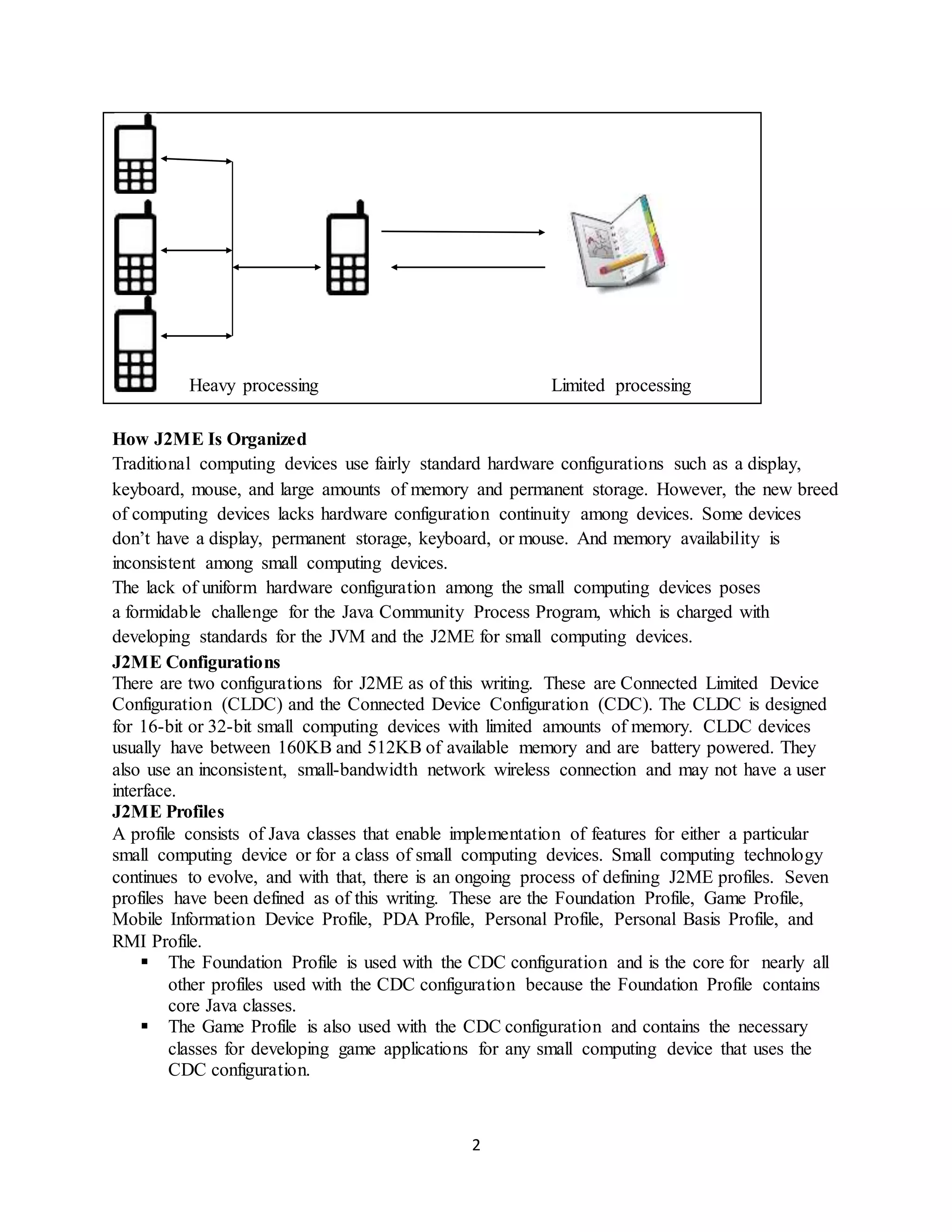 2
Heavy processing Limited processing
How J2ME Is Organized
Traditional computing devices use fairly standard hardware configurations such as a display,
keyboard, mouse, and large amounts of memory and permanent storage. However, the new breed
of computing devices lacks hardware configuration continuity among devices. Some devices
don’t have a display, permanent storage, keyboard, or mouse. And memory availability is
inconsistent among small computing devices.
The lack of uniform hardware configuration among the small computing devices poses
a formidable challenge for the Java Community Process Program, which is charged with
developing standards for the JVM and the J2ME for small computing devices.
J2ME Configurations
There are two configurations for J2ME as of this writing. These are Connected Limited Device
Configuration (CLDC) and the Connected Device Configuration (CDC). The CLDC is designed
for 16-bit or 32-bit small computing devices with limited amounts of memory. CLDC devices
usually have between 160KB and 512KB of available memory and are battery powered. They
also use an inconsistent, small-bandwidth network wireless connection and may not have a user
interface.
J2ME Profiles
A profile consists of Java classes that enable implementation of features for either a particular
small computing device or for a class of small computing devices. Small computing technology
continues to evolve, and with that, there is an ongoing process of defining J2ME profiles. Seven
profiles have been defined as of this writing. These are the Foundation Profile, Game Profile,
Mobile Information Device Profile, PDA Profile, Personal Profile, Personal Basis Profile, and
RMI Profile.
 The Foundation Profile is used with the CDC configuration and is the core for nearly all
other profiles used with the CDC configuration because the Foundation Profile contains
core Java classes.
 The Game Profile is also used with the CDC configuration and contains the necessary
classes for developing game applications for any small computing device that uses the
CDC configuration.
 