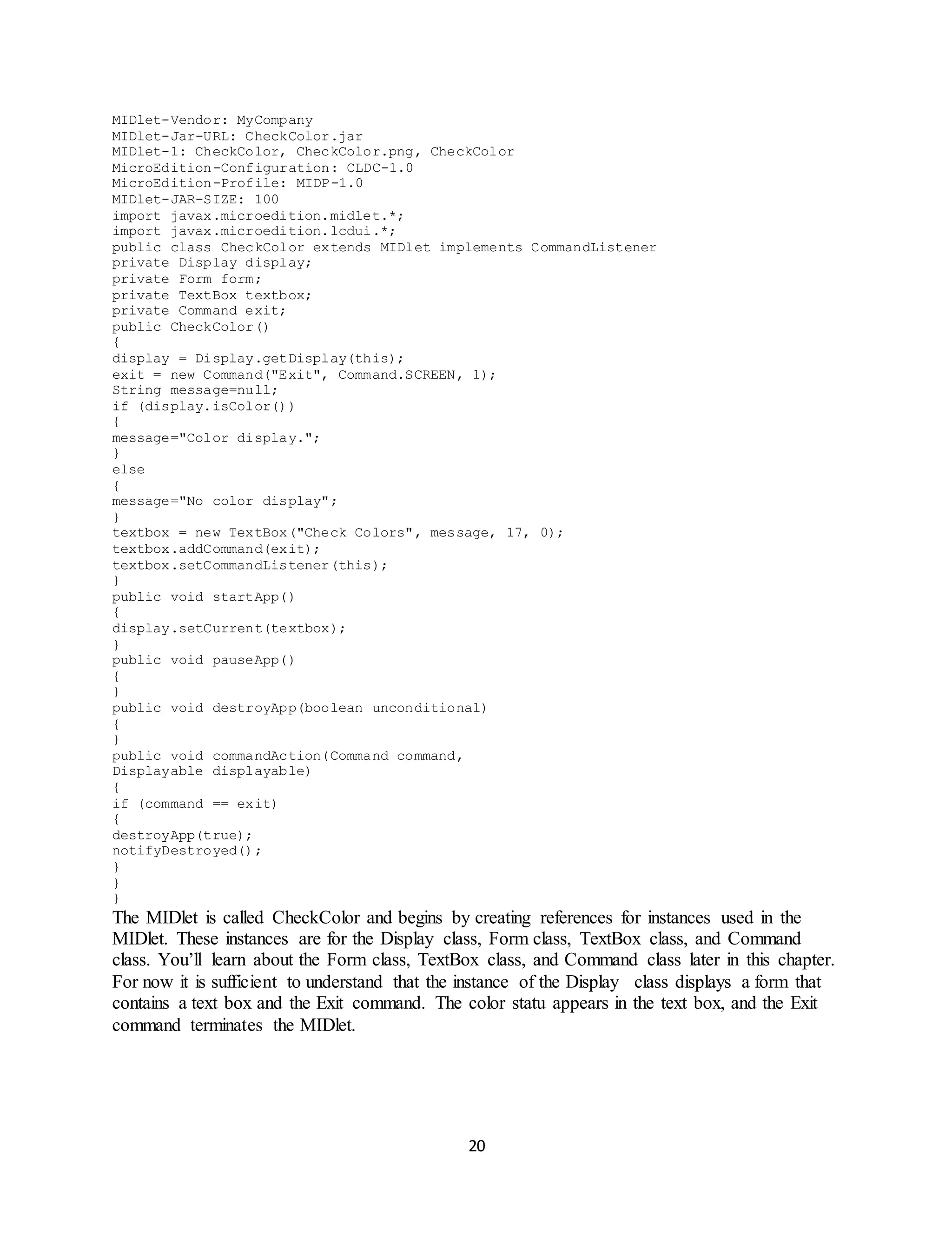 20
MIDlet-Vendor: MyCompany
MIDlet-Jar-URL: CheckColor.jar
MIDlet-1: CheckColor, CheckColor.png, CheckColor
MicroEdition-Configuration: CLDC-1.0
MicroEdition-Profile: MIDP-1.0
MIDlet-JAR-SIZE: 100
import javax.microedition.midlet.*;
import javax.microedition.lcdui.*;
public class CheckColor extends MIDlet implements CommandListener
private Display display;
private Form form;
private TextBox textbox;
private Command exit;
public CheckColor()
{
display = Display.getDisplay(this);
exit = new Command("Exit", Command.SCREEN, 1);
String message=null;
if (display.isColor())
{
message="Color display.";
}
else
{
message="No color display";
}
textbox = new TextBox("Check Colors", message, 17, 0);
textbox.addCommand(exit);
textbox.setCommandListener(this);
}
public void startApp()
{
display.setCurrent(textbox);
}
public void pauseApp()
{
}
public void destroyApp(boolean unconditional)
{
}
public void commandAction(Command command,
Displayable displayable)
{
if (command == exit)
{
destroyApp(true);
notifyDestroyed();
}
}
}
The MIDlet is called CheckColor and begins by creating references for instances used in the
MIDlet. These instances are for the Display class, Form class, TextBox class, and Command
class. You’ll learn about the Form class, TextBox class, and Command class later in this chapter.
For now it is sufficient to understand that the instance of the Display class displays a form that
contains a text box and the Exit command. The color statu appears in the text box, and the Exit
command terminates the MIDlet.
 