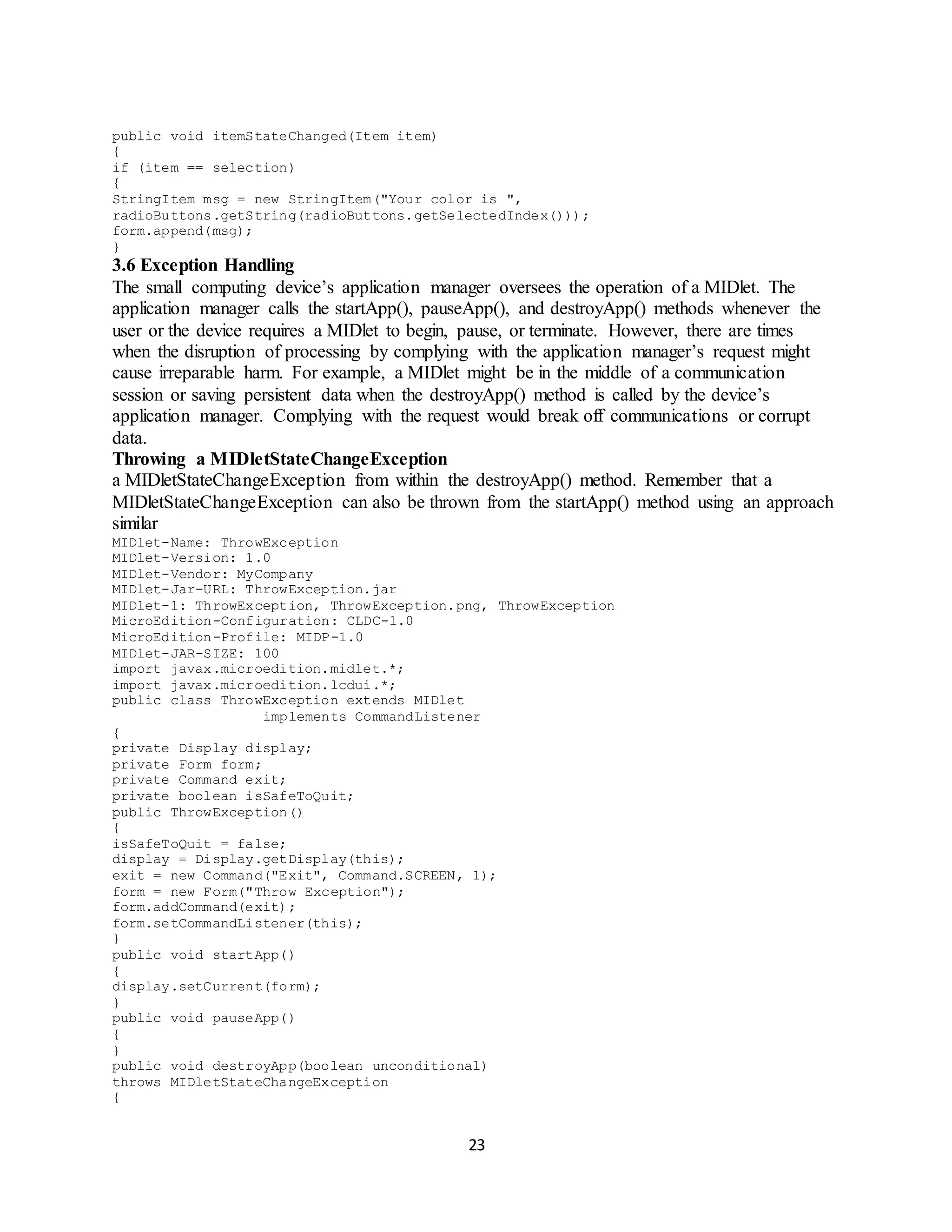 23
public void itemStateChanged(Item item)
{
if (item == selection)
{
StringItem msg = new StringItem("Your color is ",
radioButtons.getString(radioButtons.getSelectedIndex()));
form.append(msg);
}
3.6 Exception Handling
The small computing device’s application manager oversees the operation of a MIDlet. The
application manager calls the startApp(), pauseApp(), and destroyApp() methods whenever the
user or the device requires a MIDlet to begin, pause, or terminate. However, there are times
when the disruption of processing by complying with the application manager’s request might
cause irreparable harm. For example, a MIDlet might be in the middle of a communication
session or saving persistent data when the destroyApp() method is called by the device’s
application manager. Complying with the request would break off communications or corrupt
data.
Throwing a MIDletStateChangeException
a MIDletStateChangeException from within the destroyApp() method. Remember that a
MIDletStateChangeException can also be thrown from the startApp() method using an approach
similar
MIDlet-Name: ThrowException
MIDlet-Version: 1.0
MIDlet-Vendor: MyCompany
MIDlet-Jar-URL: ThrowException.jar
MIDlet-1: ThrowException, ThrowException.png, ThrowException
MicroEdition-Configuration: CLDC-1.0
MicroEdition-Profile: MIDP-1.0
MIDlet-JAR-SIZE: 100
import javax.microedition.midlet.*;
import javax.microedition.lcdui.*;
public class ThrowException extends MIDlet
implements CommandListener
{
private Display display;
private Form form;
private Command exit;
private boolean isSafeToQuit;
public ThrowException()
{
isSafeToQuit = false;
display = Display.getDisplay(this);
exit = new Command("Exit", Command.SCREEN, 1);
form = new Form("Throw Exception");
form.addCommand(exit);
form.setCommandListener(this);
}
public void startApp()
{
display.setCurrent(form);
}
public void pauseApp()
{
}
public void destroyApp(boolean unconditional)
throws MIDletStateChangeException
{
 