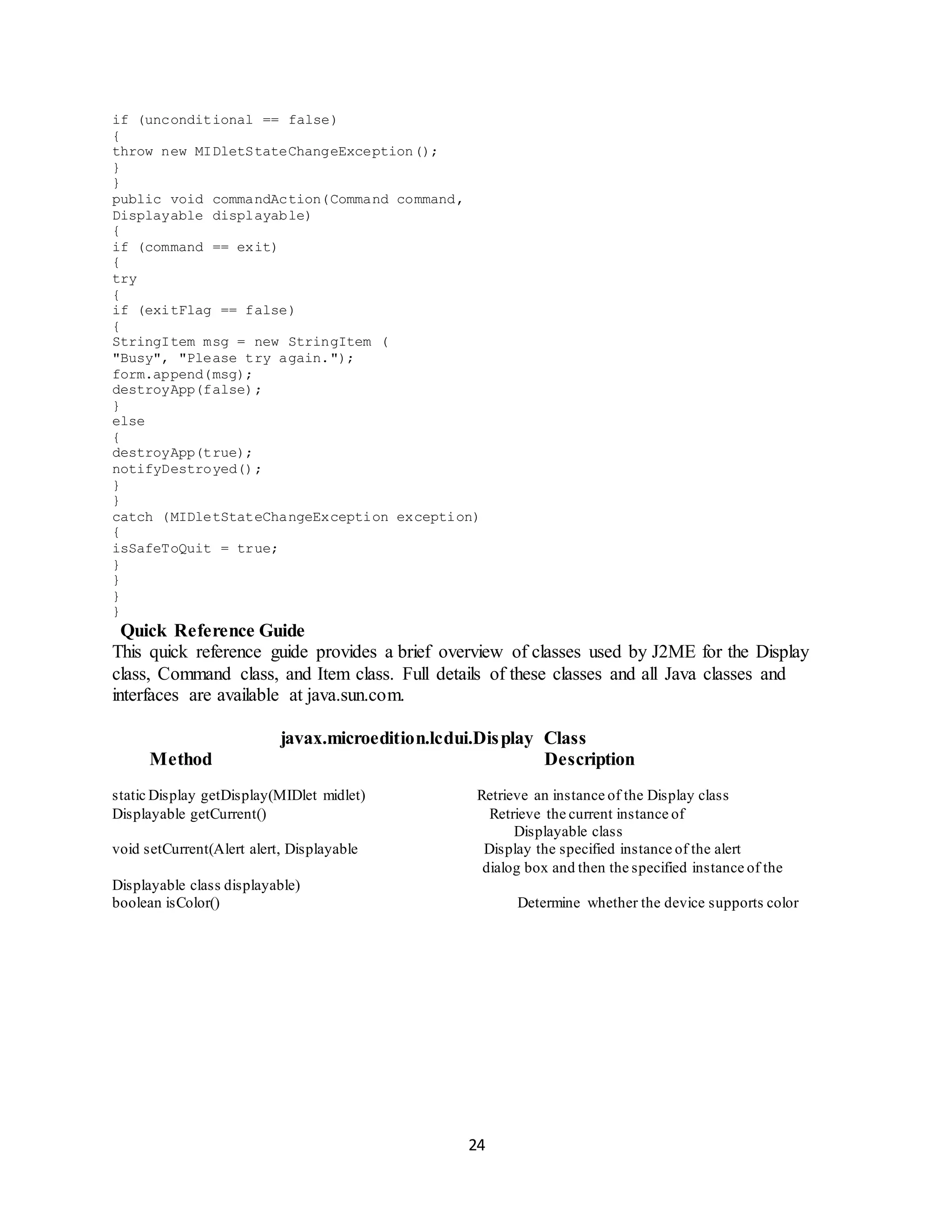 24
if (unconditional == false)
{
throw new MIDletStateChangeException();
}
}
public void commandAction(Command command,
Displayable displayable)
{
if (command == exit)
{
try
{
if (exitFlag == false)
{
StringItem msg = new StringItem (
"Busy", "Please try again.");
form.append(msg);
destroyApp(false);
}
else
{
destroyApp(true);
notifyDestroyed();
}
}
catch (MIDletStateChangeException exception)
{
isSafeToQuit = true;
}
}
}
}
Quick Reference Guide
This quick reference guide provides a brief overview of classes used by J2ME for the Display
class, Command class, and Item class. Full details of these classes and all Java classes and
interfaces are available at java.sun.com.
javax.microedition.lcdui.Display Class
Method Description
static Display getDisplay(MIDlet midlet) Retrieve an instance of the Display class
Displayable getCurrent() Retrieve the current instance of
Displayable class
void setCurrent(Alert alert, Displayable Display the specified instance of the alert
dialog box and then the specified instance of the
Displayable class displayable)
boolean isColor() Determine whether the device supports color
 