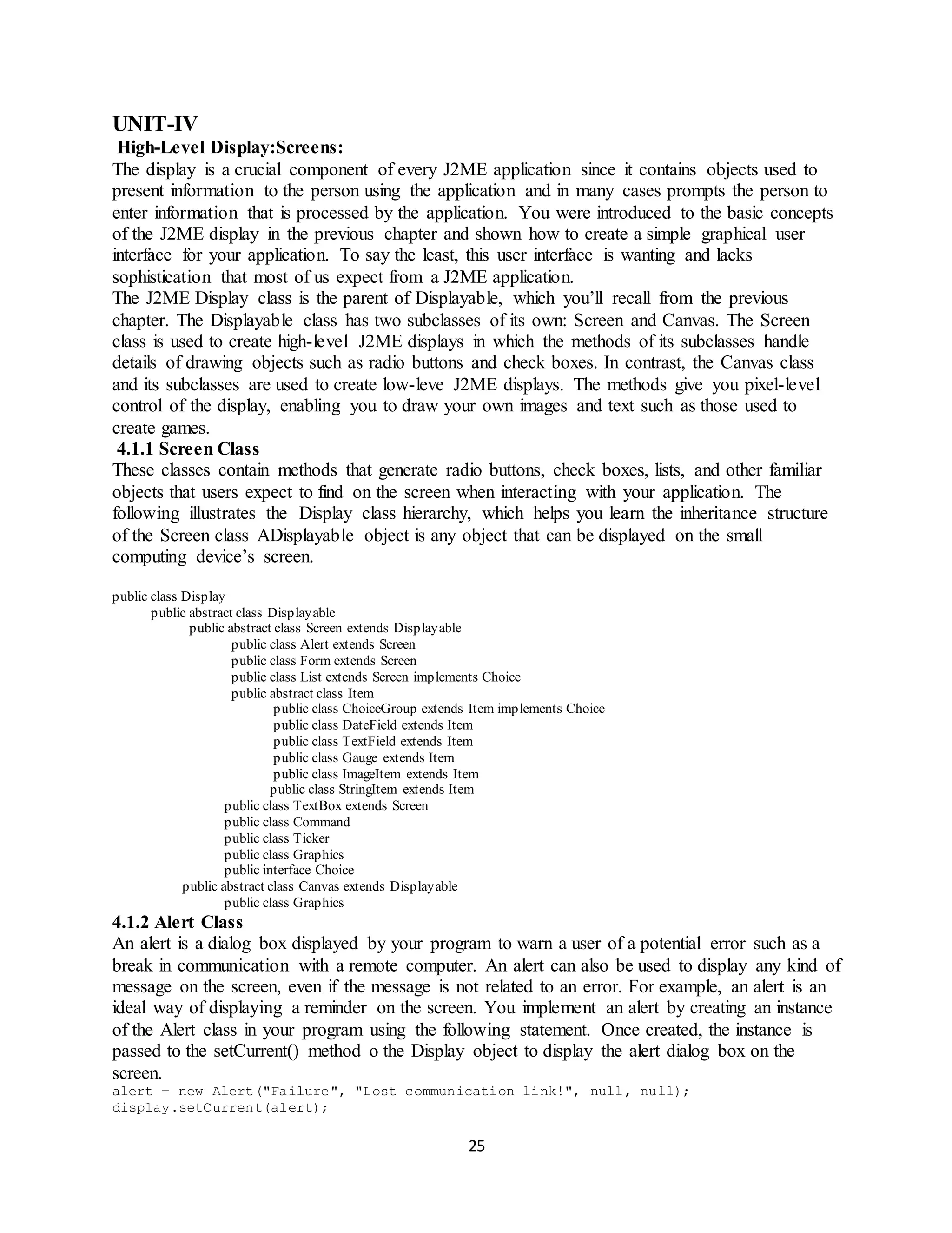 25
UNIT-IV
High-Level Display:Screens:
The display is a crucial component of every J2ME application since it contains objects used to
present information to the person using the application and in many cases prompts the person to
enter information that is processed by the application. You were introduced to the basic concepts
of the J2ME display in the previous chapter and shown how to create a simple graphical user
interface for your application. To say the least, this user interface is wanting and lacks
sophistication that most of us expect from a J2ME application.
The J2ME Display class is the parent of Displayable, which you’ll recall from the previous
chapter. The Displayable class has two subclasses of its own: Screen and Canvas. The Screen
class is used to create high-level J2ME displays in which the methods of its subclasses handle
details of drawing objects such as radio buttons and check boxes. In contrast, the Canvas class
and its subclasses are used to create low-leve J2ME displays. The methods give you pixel-level
control of the display, enabling you to draw your own images and text such as those used to
create games.
4.1.1 Screen Class
These classes contain methods that generate radio buttons, check boxes, lists, and other familiar
objects that users expect to find on the screen when interacting with your application. The
following illustrates the Display class hierarchy, which helps you learn the inheritance structure
of the Screen class ADisplayable object is any object that can be displayed on the small
computing device’s screen.
public class Display
public abstract class Displayable
public abstract class Screen extends Displayable
public class Alert extends Screen
public class Form extends Screen
public class List extends Screen implements Choice
public abstract class Item
public class ChoiceGroup extends Item implements Choice
public class DateField extends Item
public class TextField extends Item
public class Gauge extends Item
public class ImageItem extends Item
public class StringItem extends Item
public class TextBox extends Screen
public class Command
public class Ticker
public class Graphics
public interface Choice
public abstract class Canvas extends Displayable
public class Graphics
4.1.2 Alert Class
An alert is a dialog box displayed by your program to warn a user of a potential error such as a
break in communication with a remote computer. An alert can also be used to display any kind of
message on the screen, even if the message is not related to an error. For example, an alert is an
ideal way of displaying a reminder on the screen. You implement an alert by creating an instance
of the Alert class in your program using the following statement. Once created, the instance is
passed to the setCurrent() method o the Display object to display the alert dialog box on the
screen.
alert = new Alert("Failure", "Lost communication link!", null, null);
display.setCurrent(alert);
 